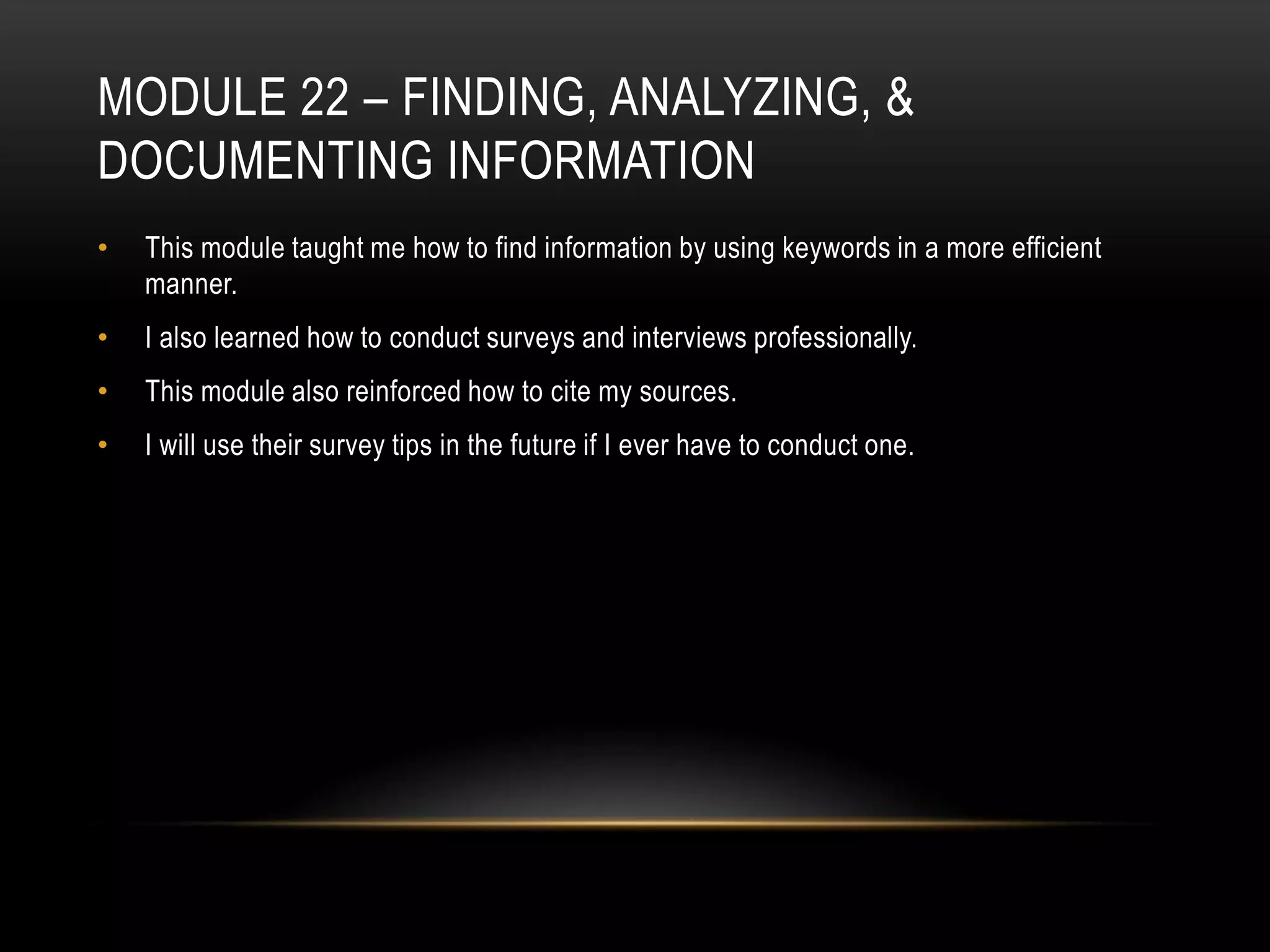 MODULE 22 – FINDING, ANALYZING, &
DOCUMENTING INFORMATION
•

This module taught me how to find information by using keywords in a more efficient
manner.

•

I also learned how to conduct surveys and interviews professionally.

•

This module also reinforced how to cite my sources.

•

I will use their survey tips in the future if I ever have to conduct one.

 