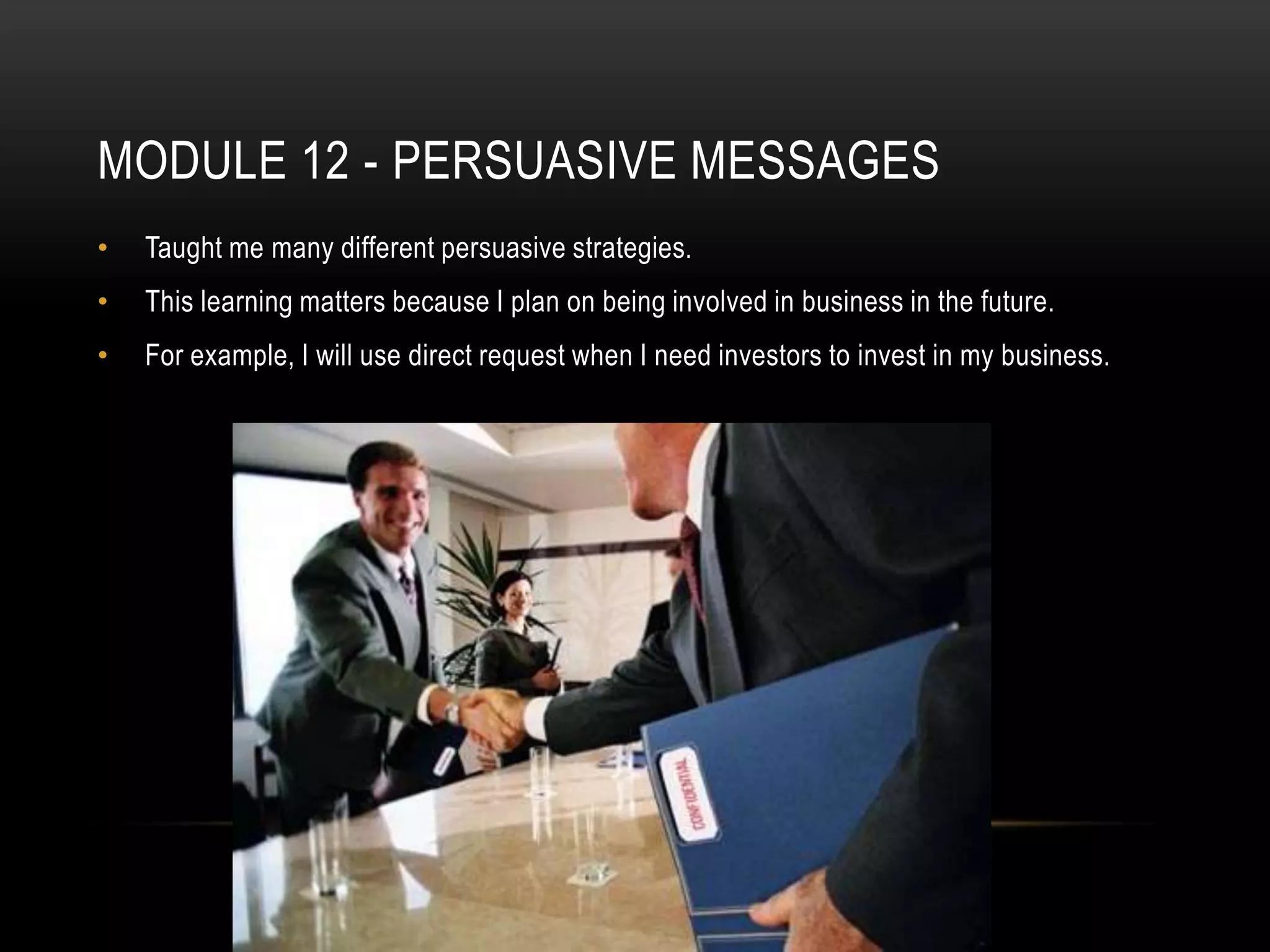MODULE 12 - PERSUASIVE MESSAGES
•

Taught me many different persuasive strategies.

•

This learning matters because I plan on being involved in business in the future.

•

For example, I will use direct request when I need investors to invest in my business.

 