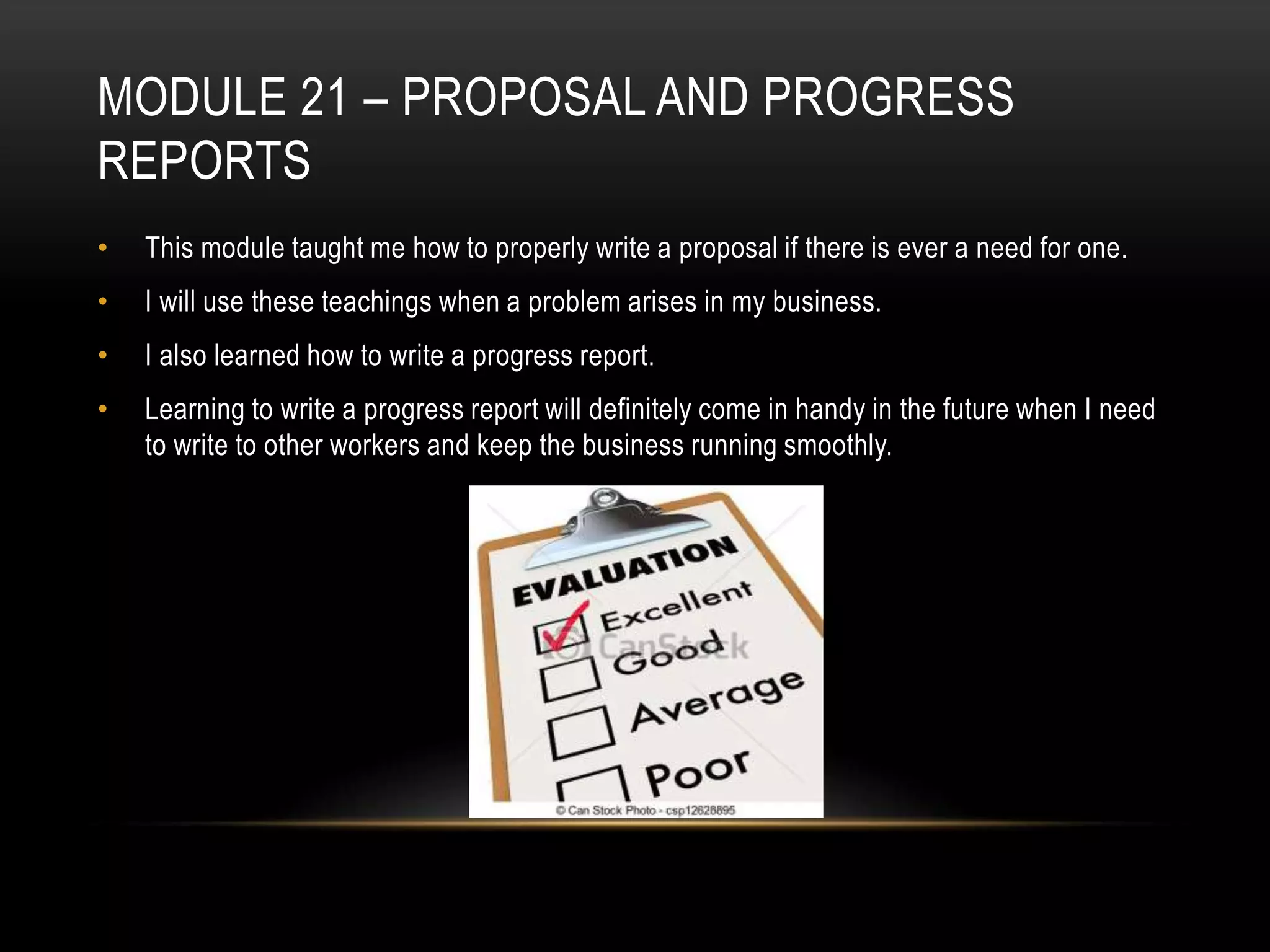 MODULE 21 – PROPOSAL AND PROGRESS
REPORTS
•

This module taught me how to properly write a proposal if there is ever a need for one.

•

I will use these teachings when a problem arises in my business.

•

I also learned how to write a progress report.

•

Learning to write a progress report will definitely come in handy in the future when I need
to write to other workers and keep the business running smoothly.

 