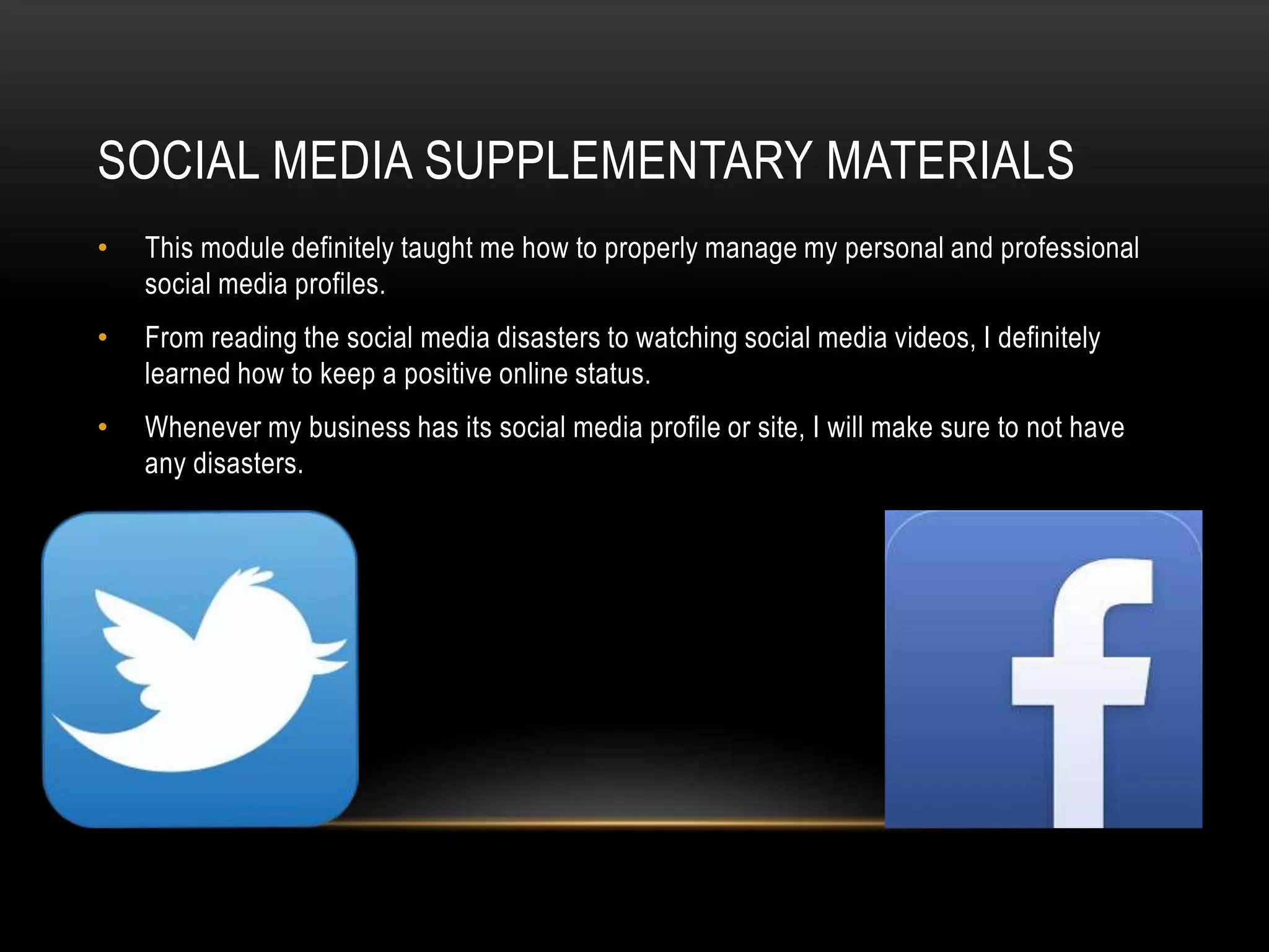 SOCIAL MEDIA SUPPLEMENTARY MATERIALS
•

This module definitely taught me how to properly manage my personal and professional
social media profiles.

•

From reading the social media disasters to watching social media videos, I definitely
learned how to keep a positive online status.

•

Whenever my business has its social media profile or site, I will make sure to not have
any disasters.

 