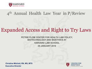 4th Annual Health Law Year in P/Review
Expanded Access and Right to Try Laws
PETRIE FLOM CENTER FOR HEALTH LAW POLICY,
BIOTECHNOLOGY AND BIOETHICS AT
HARVARD LAW SCHOOL
29 JANUARY 2016
Christine Mitchell, RN, MS, MTS
Executive Director
 