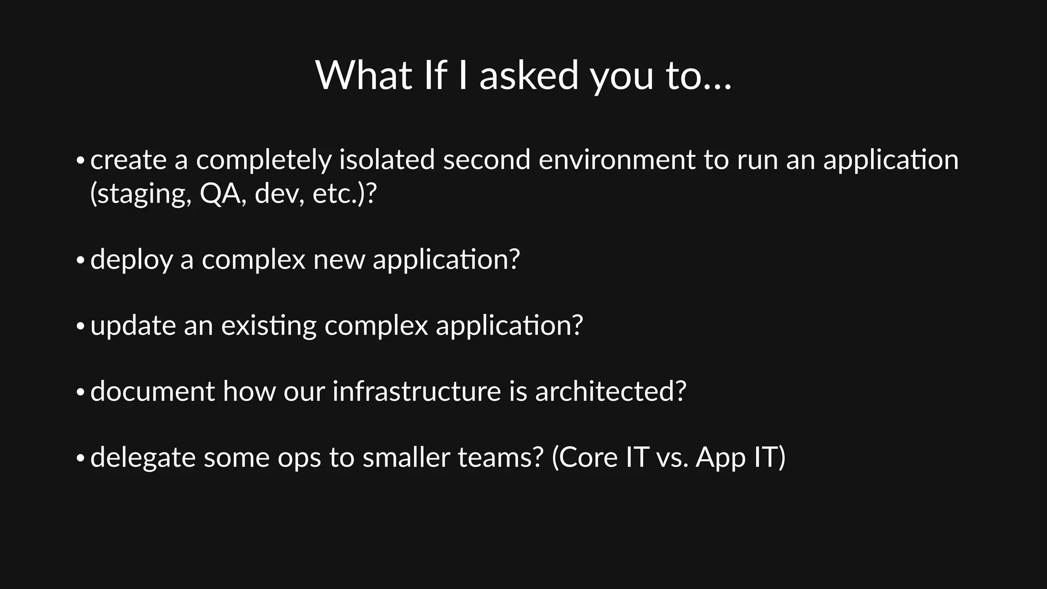 What  If  I  asked  you  to…  
• create  a  completely  isolated  second  environment  to  run  an  applica'on  
(staging,  QA,  dev,  etc.)?  
• deploy  a  complex  new  applica'on?    
• update  an  exis'ng  complex  applica'on?    
• document  how  our  infrastructure  is  architected?    
• delegate  some  ops  to  smaller  teams?  (Core  IT  vs.  App  IT)
 