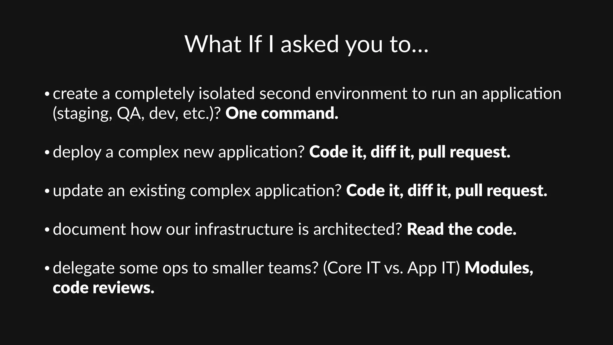 What  If  I  asked  you  to…  
• create  a  completely  isolated  second  environment  to  run  an  applica'on  
(staging,  QA,  dev,  etc.)?  One  command.  
• deploy  a  complex  new  applica'on?  Code  it,  diﬀ  it,  pull  request.  
• update  an  exis'ng  complex  applica'on?  Code  it,  diﬀ  it,  pull  request.  
• document  how  our  infrastructure  is  architected?  Read  the  code.  
• delegate  some  ops  to  smaller  teams?  (Core  IT  vs.  App  IT)  Modules,  
code  reviews.
 