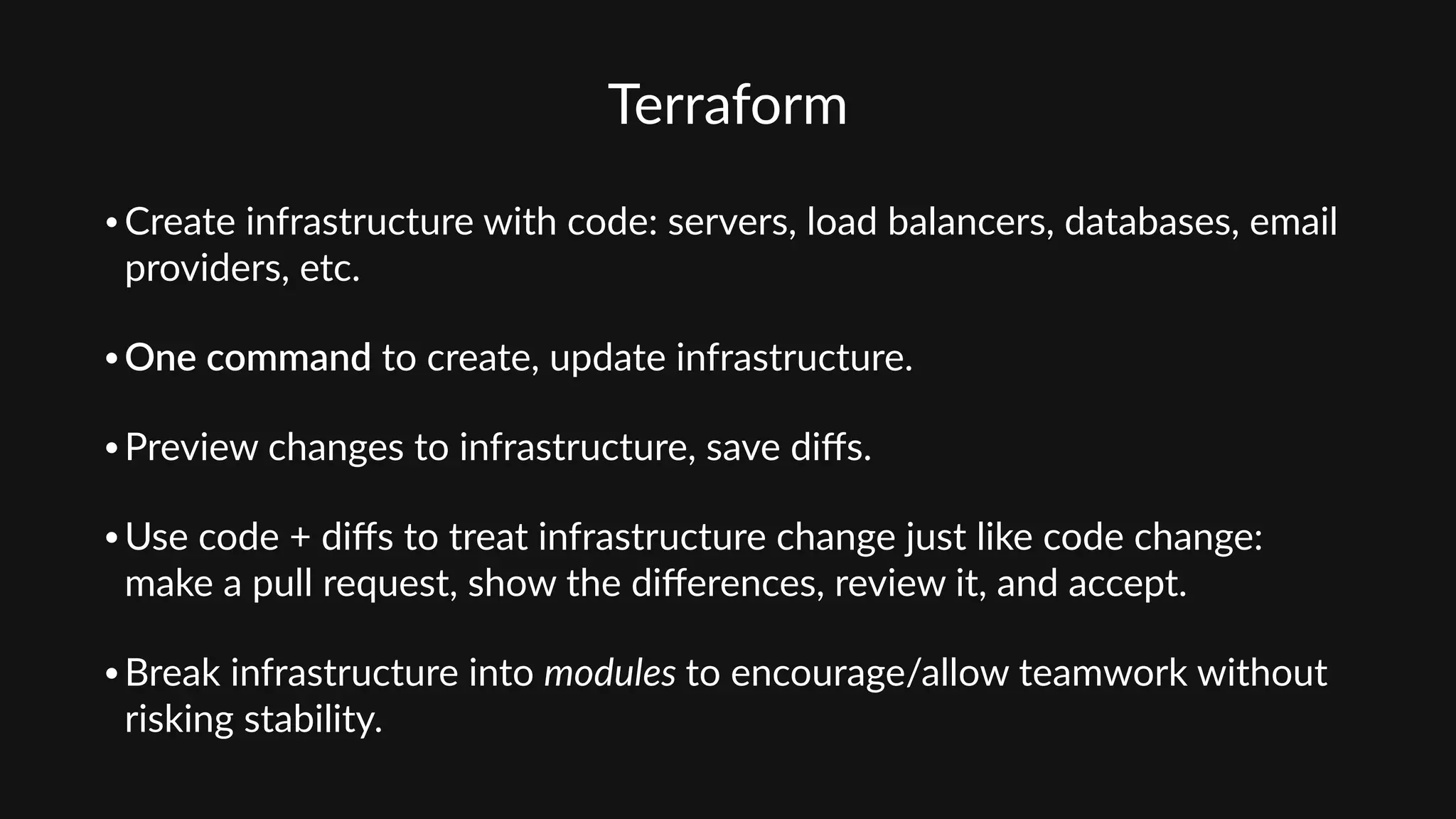 Terraform
• Create  infrastructure  with  code:  servers,  load  balancers,  databases,  email  
providers,  etc.    
• One  command  to  create,  update  infrastructure.  
• Preview  changes  to  infrastructure,  save  diﬀs.    
• Use  code  +  diﬀs  to  treat  infrastructure  change  just  like  code  change:  
make  a  pull  request,  show  the  diﬀerences,  review  it,  and  accept.    
• Break  infrastructure  into  modules  to  encourage/allow  teamwork  without  
risking  stability.  
 
