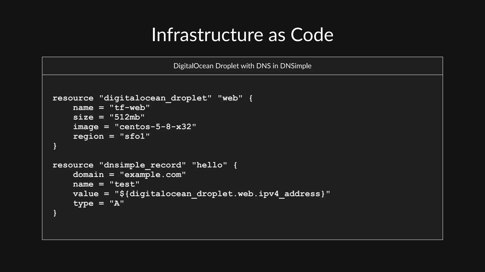 Infrastructure  as  Code
DigitalOcean  Droplet  with  DNS  in  DNSimple
resource "digitalocean_droplet" "web" {
name = "tf-web"
size = "512mb"
image = "centos-5-8-x32"
region = "sfo1"
}
resource "dnsimple_record" "hello" {
domain = "example.com"
name = "test"
value = "${digitalocean_droplet.web.ipv4_address}"
type = "A"
}
 