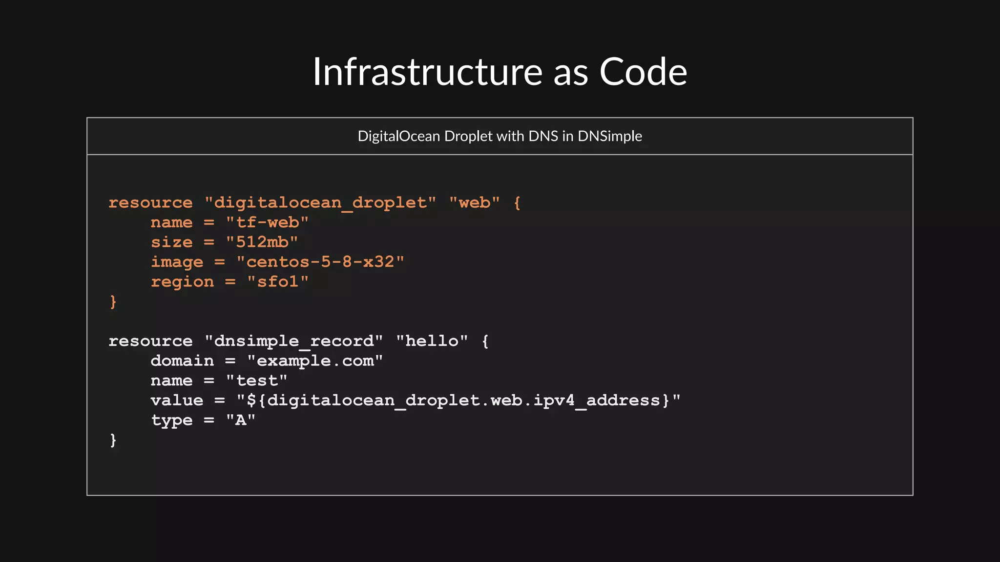 Infrastructure  as  Code
DigitalOcean  Droplet  with  DNS  in  DNSimple
resource "digitalocean_droplet" "web" {
name = "tf-web"
size = "512mb"
image = "centos-5-8-x32"
region = "sfo1"
}
resource "dnsimple_record" "hello" {
domain = "example.com"
name = "test"
value = "${digitalocean_droplet.web.ipv4_address}"
type = "A"
}
 