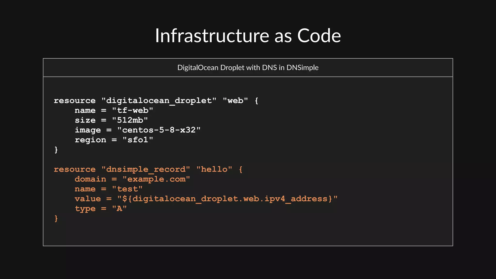 Infrastructure  as  Code
DigitalOcean  Droplet  with  DNS  in  DNSimple
resource "digitalocean_droplet" "web" {
name = "tf-web"
size = "512mb"
image = "centos-5-8-x32"
region = "sfo1"
}
resource "dnsimple_record" "hello" {
domain = "example.com"
name = "test"
value = "${digitalocean_droplet.web.ipv4_address}"
type = "A"
}
 