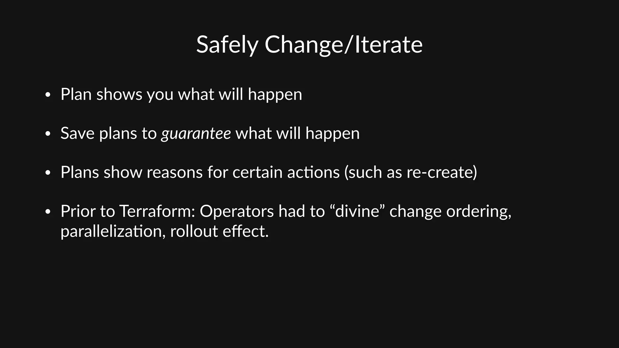 Safely  Change/Iterate
• Plan  shows  you  what  will  happen  
• Save  plans  to  guarantee  what  will  happen  
• Plans  show  reasons  for  certain  ac'ons  (such  as  re-­‐create)  
• Prior  to  Terraform:  Operators  had  to  “divine”  change  ordering,  
paralleliza'on,  rollout  eﬀect.
 