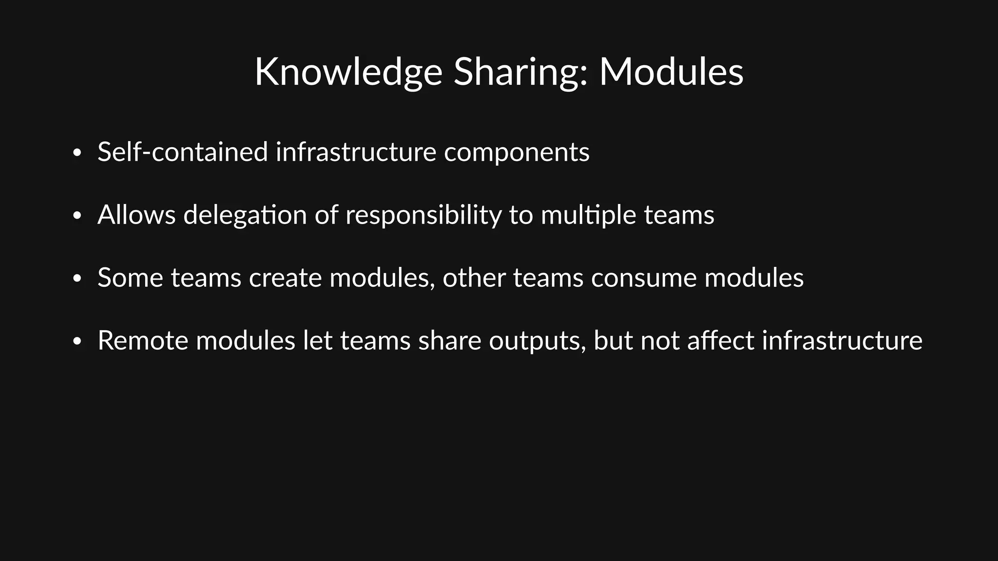 Knowledge  Sharing:  Modules
• Self-­‐contained  infrastructure  components  
• Allows  delega'on  of  responsibility  to  mul'ple  teams  
• Some  teams  create  modules,  other  teams  consume  modules  
• Remote  modules  let  teams  share  outputs,  but  not  aﬀect  infrastructure
 