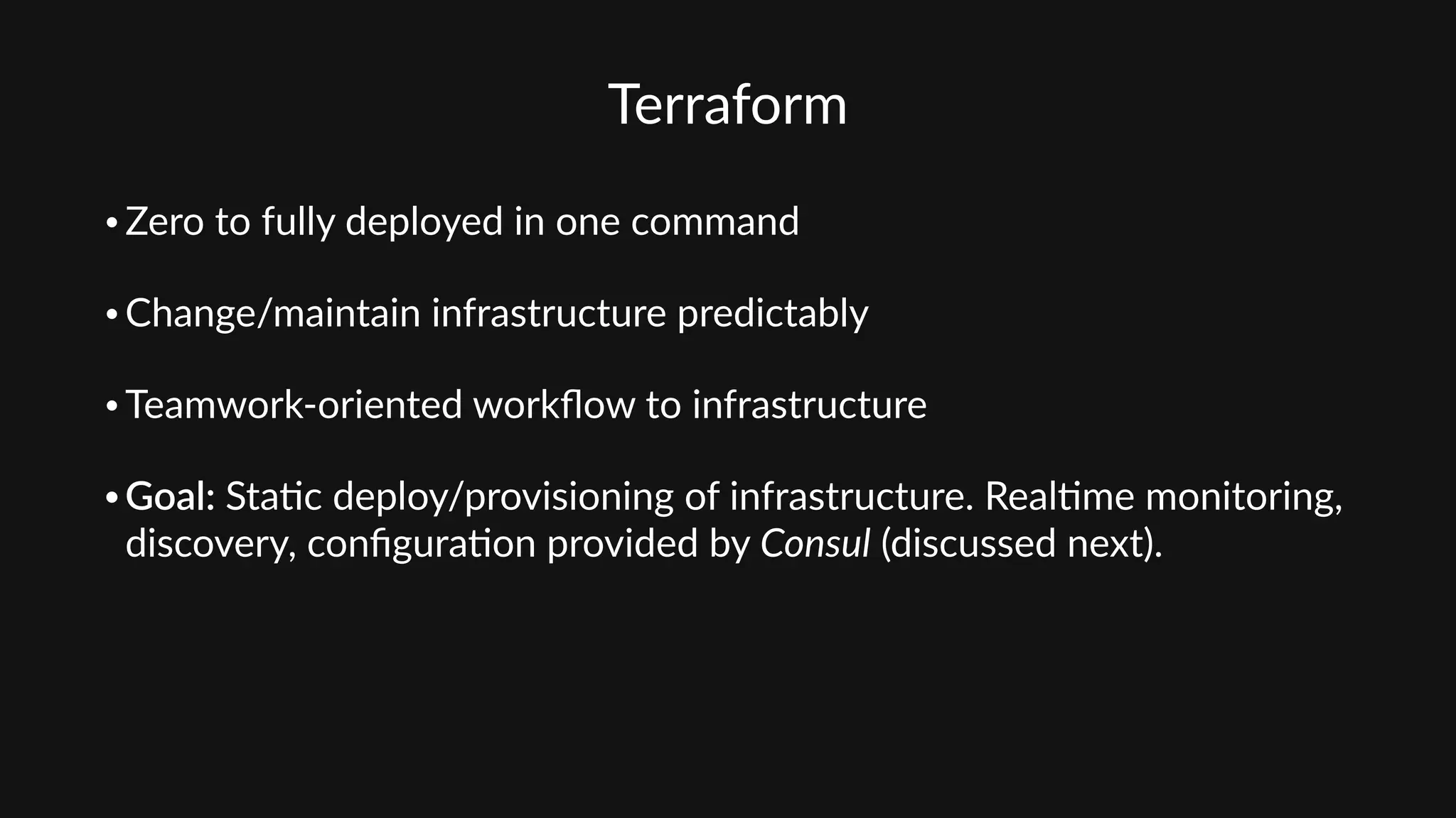 Terraform
• Zero  to  fully  deployed  in  one  command  
• Change/maintain  infrastructure  predictably  
• Teamwork-­‐oriented  workﬂow  to  infrastructure  
• Goal:  Sta'c  deploy/provisioning  of  infrastructure.  Real'me  monitoring,  
discovery,  conﬁgura'on  provided  by  Consul  (discussed  next).
 