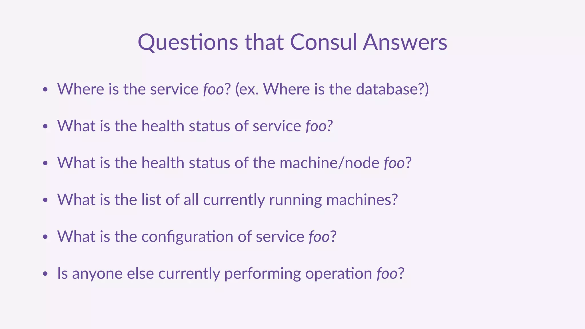 Ques'ons  that  Consul  Answers
• Where  is  the  service  foo?  (ex.  Where  is  the  database?)  
• What  is  the  health  status  of  service  foo?  
• What  is  the  health  status  of  the  machine/node  foo?  
• What  is  the  list  of  all  currently  running  machines?  
• What  is  the  conﬁgura'on  of  service  foo?  
• Is  anyone  else  currently  performing  opera'on  foo?  
 