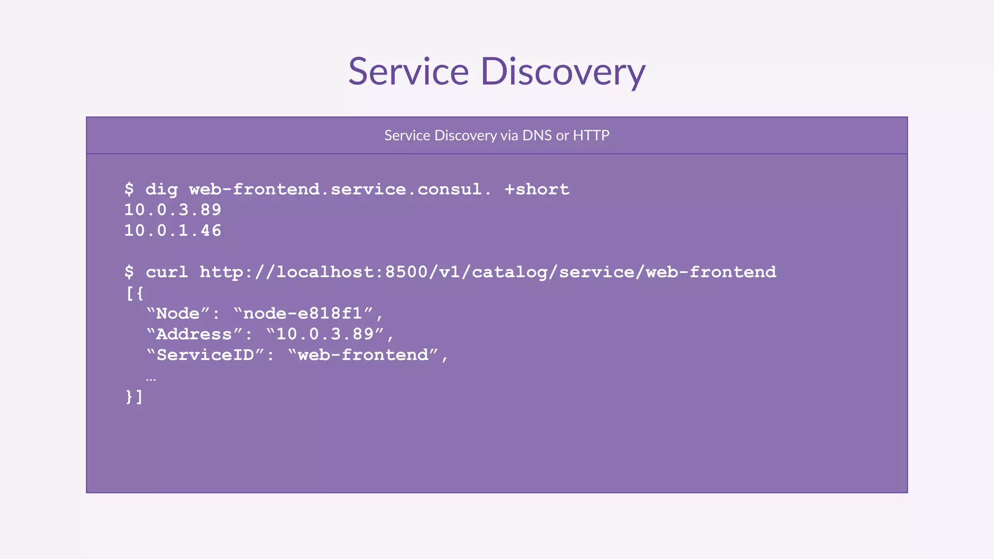 Service  Discovery
Service  Discovery  via  DNS  or  HTTP
$ dig web-frontend.service.consul. +short
10.0.3.89
10.0.1.46
$ curl http://localhost:8500/v1/catalog/service/web-frontend
[{
“Node”: “node-e818f1”,
“Address”: “10.0.3.89”,
“ServiceID”: “web-frontend”,
…
}]
 