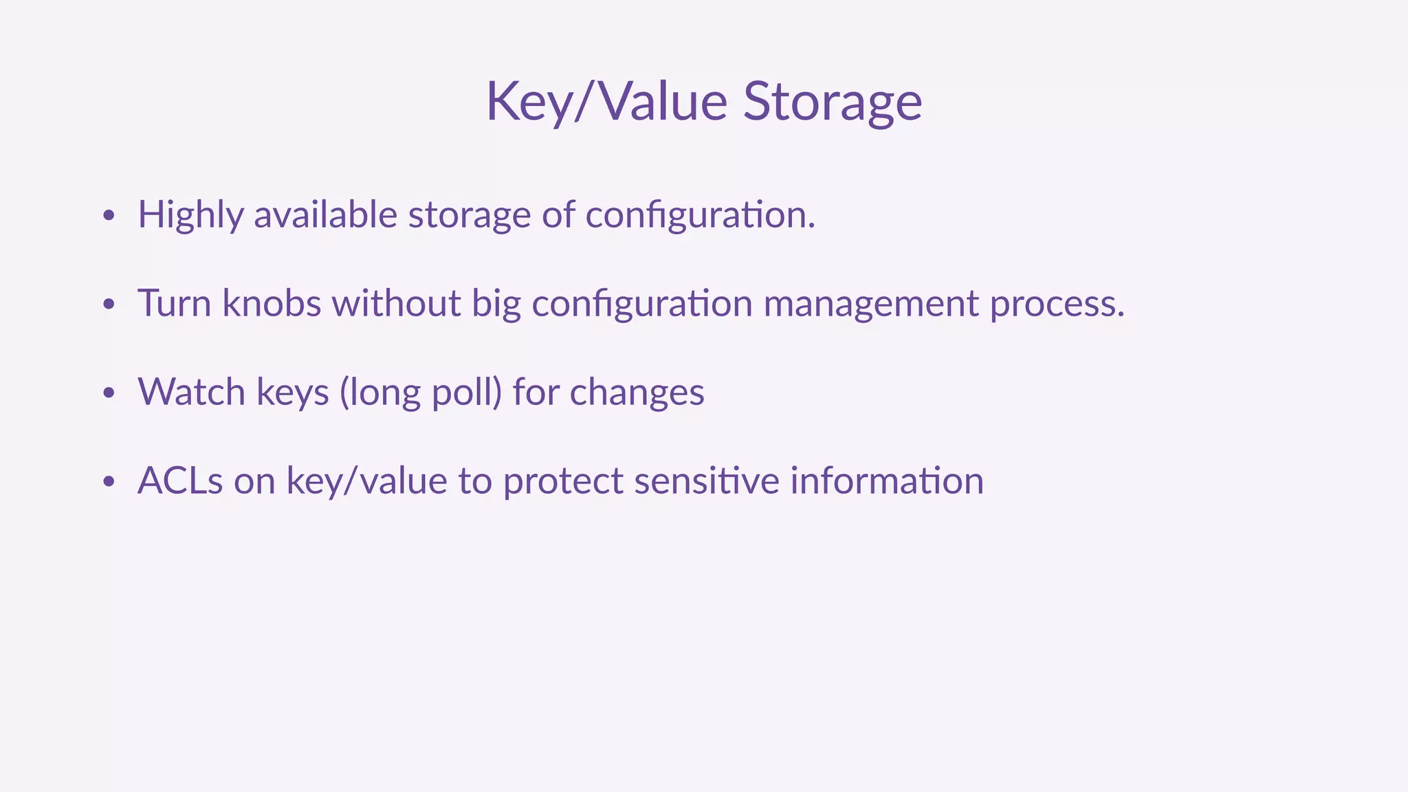 Key/Value  Storage
• Highly  available  storage  of  conﬁgura'on.  
• Turn  knobs  without  big  conﬁgura'on  management  process.  
• Watch  keys  (long  poll)  for  changes  
• ACLs  on  key/value  to  protect  sensi've  informa'on
 