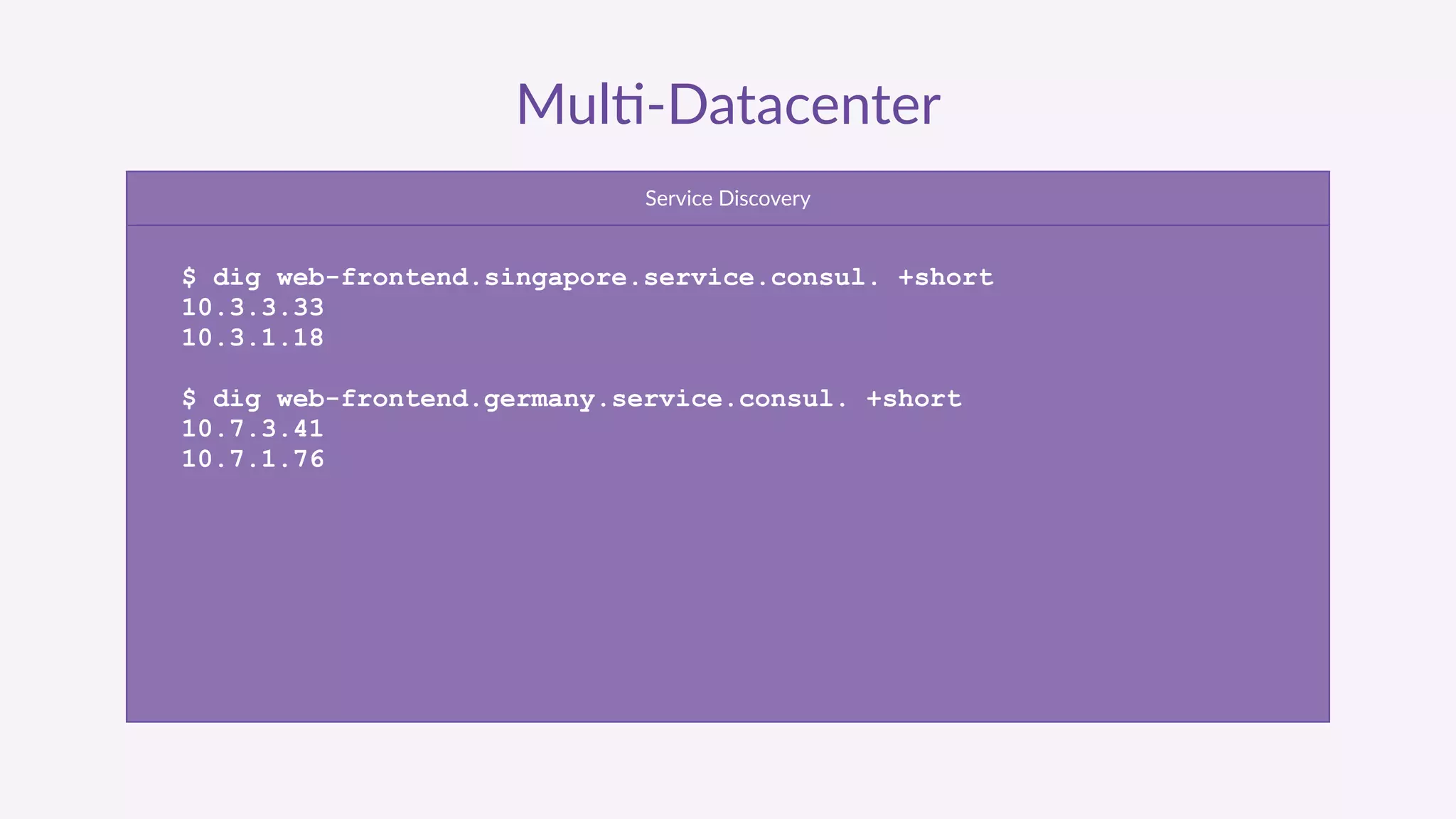 Mul'-­‐Datacenter
Service  Discovery
$ dig web-frontend.singapore.service.consul. +short
10.3.3.33
10.3.1.18
$ dig web-frontend.germany.service.consul. +short
10.7.3.41
10.7.1.76
 