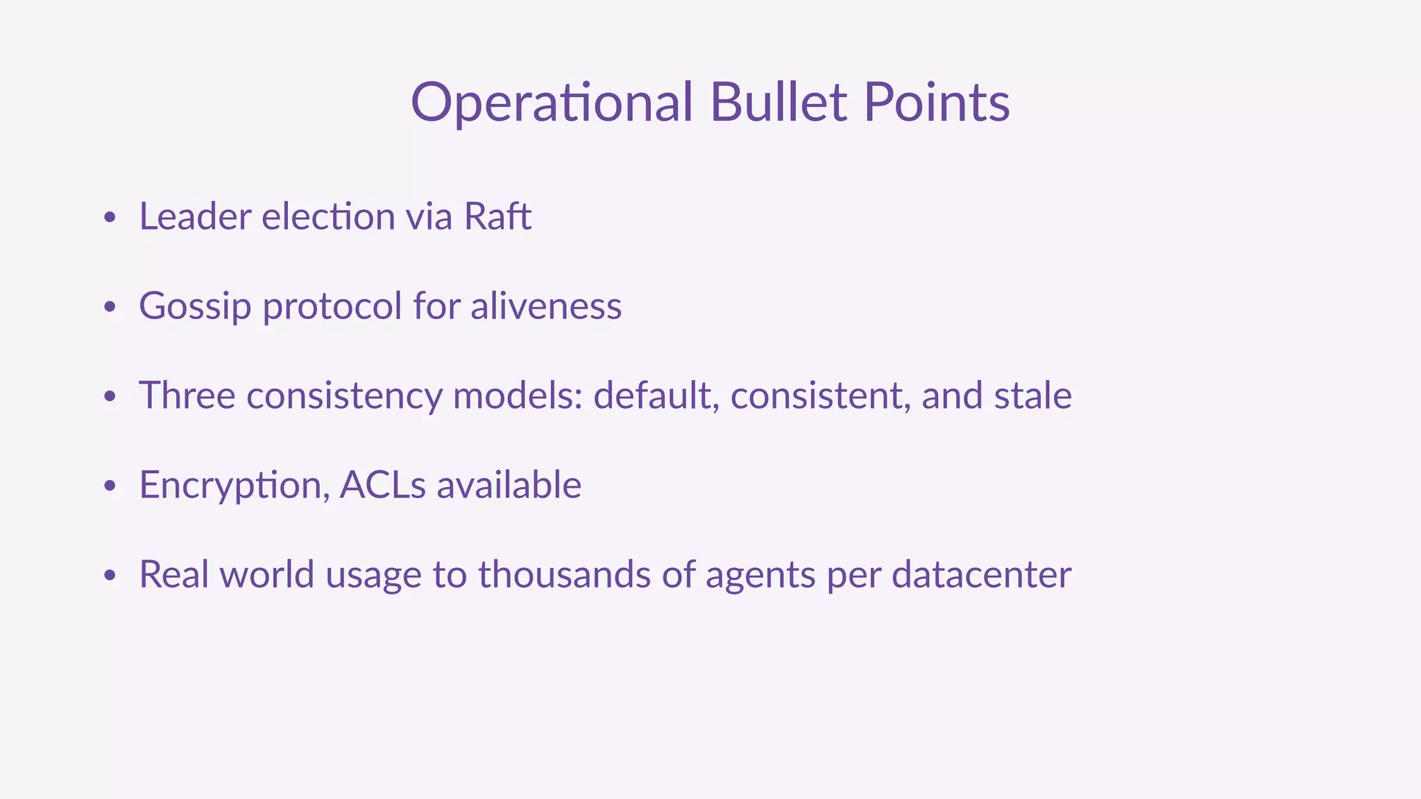 Opera'onal  Bullet  Points
• Leader  elec'on  via  Ra9  
• Gossip  protocol  for  aliveness  
• Three  consistency  models:  default,  consistent,  and  stale  
• Encryp'on,  ACLs  available  
• Real  world  usage  to  thousands  of  agents  per  datacenter
 