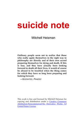 suicide note
               Mitchell Heisman




Ordinary people seem not to realize that those
who really apply themselves in the right way to
philosophy are directly and of their own accord
preparing themselves for dying and death. If this
is true, and they have actually been looking
forward to death all their lives, it would of course
be absurd to be troubled when the thing comes
for which they have so long been preparing and
looking forward.
   —SOCRATES, PHAEDO




This work is free and licensed by Mitchell Heisman for
copying and distribution under a Creative Commons
Attribution-Noncommercial-No Derivative Works 3.0
United States License.
 