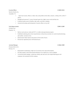 Security Officer 11/2009-2/2012
Securitas Security Inc.
Annandale, VA
• Supervised security officers on daily tasks, and problem solved safety concerns, working with a staff of 7
officers.
• Managed and monitored 5, twenty thousand square foot, highly secure switch and data sites.
• Conducted mobile patrol of facilities, daily audits, and officer schedules.
• Assisted with training and development of security officers on my staff.
Sales Representative 3/2009-11/2009
Ted Britt Ford
Chantilly, VA
• Sold new and used cars, trucks and SUV’s to walk-in and appointment prospects.
• Established marketing plan to foster repeat business with previous customers, by word of mouth advertising
and excellent customer service.
• Demonstrated vehicle features and options to fit the needs of byers
• Persuasively negotiated prices with hesitant buyers.
Assistant Manager 11/2006-3/2009
EnterpriseRent-a-Car
McLean, VA
• Responsible for maintaining a high level of customer service and professionalism.
• Provided training to and professionaldevelopment of my employees, as well as feedback.
• Assisted the branch manager in achieving monthly sales and service also helped build rapport with
companies who contracted with the company.
 
