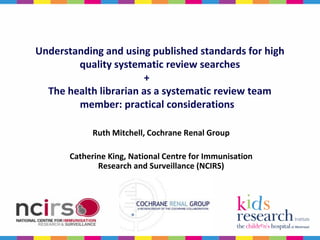 Understanding and using published standards for high
        quality systematic review searches
                       +
  The health librarian as a systematic review team
        member: practical considerations

             Ruth Mitchell, Cochrane Renal Group

       Catherine King, National Centre for Immunisation
              Research and Surveillance (NCIRS)
 