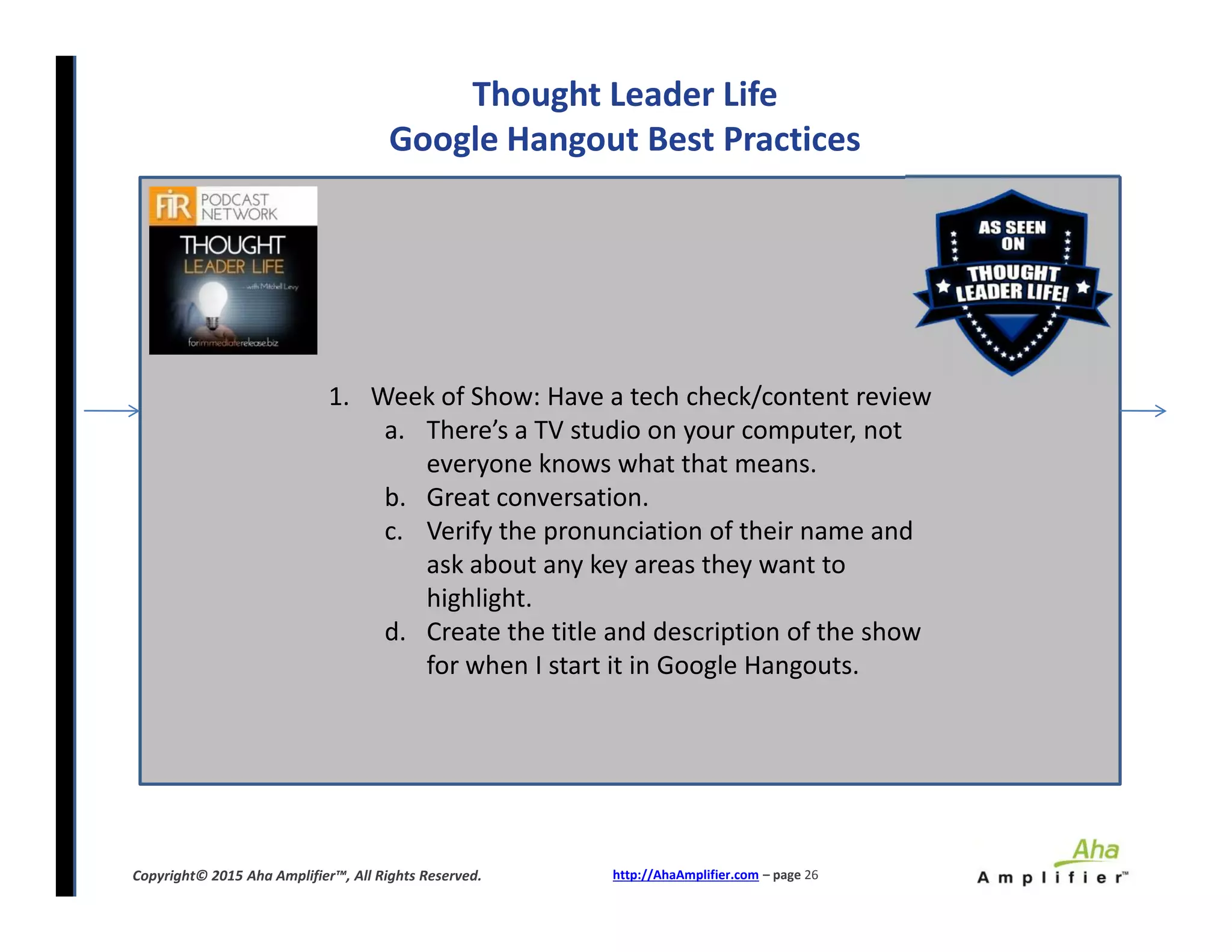 Thought Leader Life
Google Hangout Best Practices
1. Week of Show: Have a tech check/content review
a. There’s a TV studio on your computer, not
everyone knows what that means.
b. Great conversation.
c. Verify the pronunciation of their name and
ask about any key areas they want to
highlight.
d. Create the title and description of the show
for when I start it in Google Hangouts.
http://AhaAmplifier.com – page 26Copyright© 2015 Aha Amplifier™, All Rights Reserved.
1. Week of Show: Have a tech check/content review
a. There’s a TV studio on your computer, not
everyone knows what that means.
b. Great conversation.
c. Verify the pronunciation of their name and
ask about any key areas they want to
highlight.
d. Create the title and description of the show
for when I start it in Google Hangouts.
 