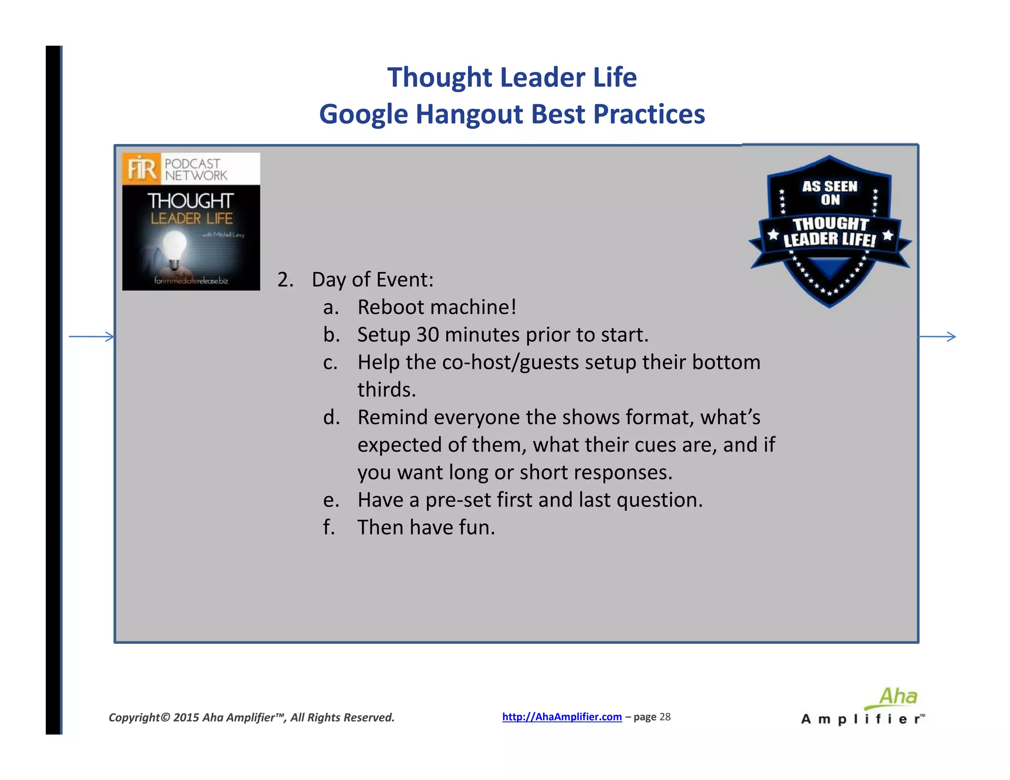Thought Leader Life
Google Hangout Best Practices
2. Day of Event:
a. Reboot machine!
b. Setup 30 minutes prior to start.
c. Help the co-host/guests setup their bottom
thirds.
d. Remind everyone the shows format, what’s
expected of them, what their cues are, and if
you want long or short responses.
e. Have a pre-set first and last question.
f. Then have fun.
http://AhaAmplifier.com – page 28Copyright© 2015 Aha Amplifier™, All Rights Reserved.
2. Day of Event:
a. Reboot machine!
b. Setup 30 minutes prior to start.
c. Help the co-host/guests setup their bottom
thirds.
d. Remind everyone the shows format, what’s
expected of them, what their cues are, and if
you want long or short responses.
e. Have a pre-set first and last question.
f. Then have fun.
 