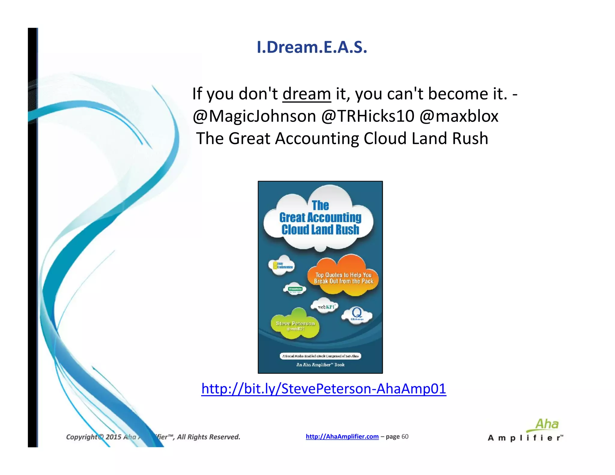 If you don't dream it, you can't become it. -
@MagicJohnson @TRHicks10 @maxblox
The Great Accounting Cloud Land Rush
I.Dream.E.A.S.
http://AhaAmplifier.com – page 60Copyright© 2015 Aha Amplifier™, All Rights Reserved.
http://bit.ly/StevePeterson-AhaAmp01
 