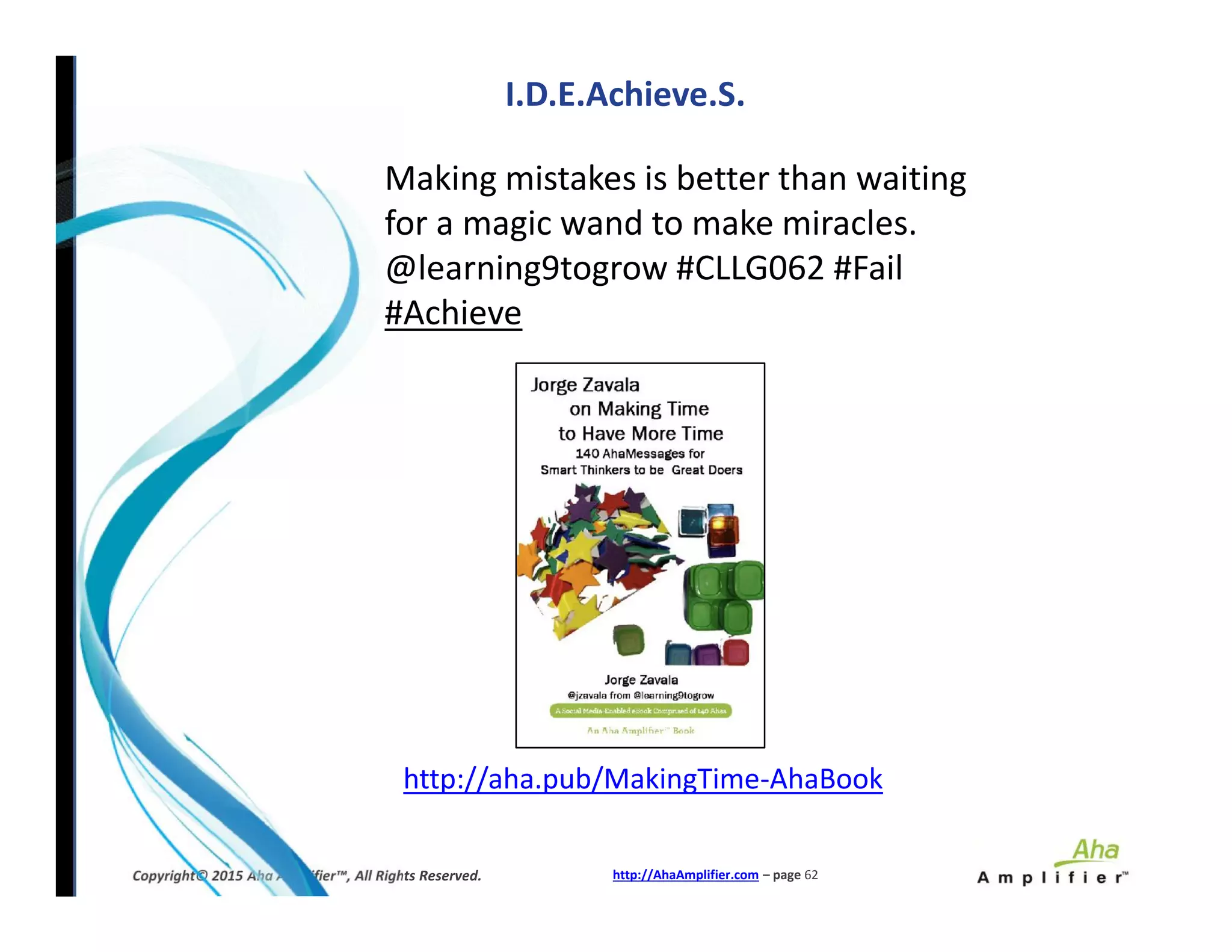 Making mistakes is better than waiting
for a magic wand to make miracles.
@learning9togrow #CLLG062 #Fail
#Achieve
I.D.E.Achieve.S.
http://AhaAmplifier.com – page 62Copyright© 2015 Aha Amplifier™, All Rights Reserved.
http://aha.pub/MakingTime-AhaBook
 