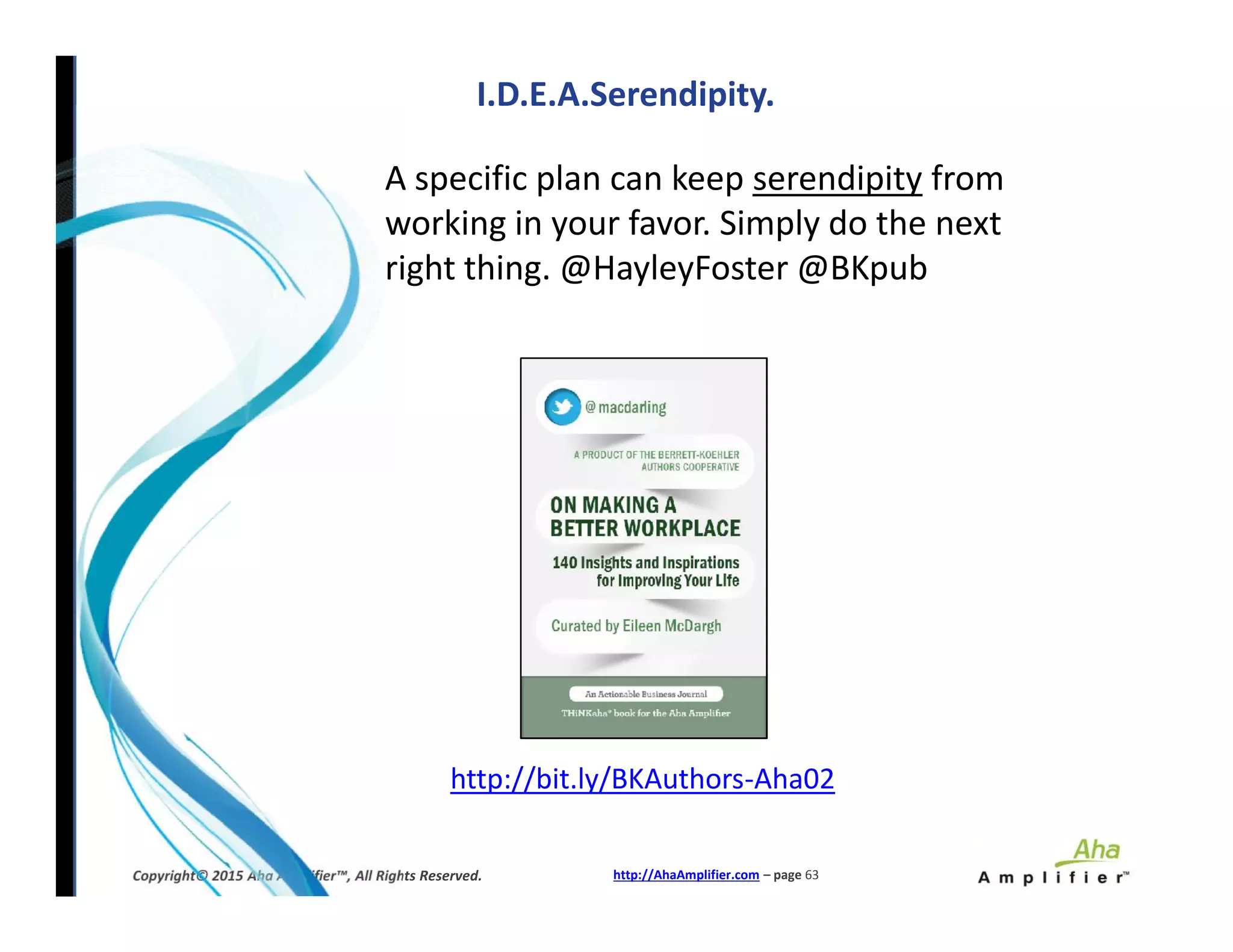 I.D.E.A.Serendipity.
A specific plan can keep serendipity from
working in your favor. Simply do the next
right thing. @HayleyFoster @BKpub
http://AhaAmplifier.com – page 63Copyright© 2015 Aha Amplifier™, All Rights Reserved.
http://bit.ly/BKAuthors-Aha02
 