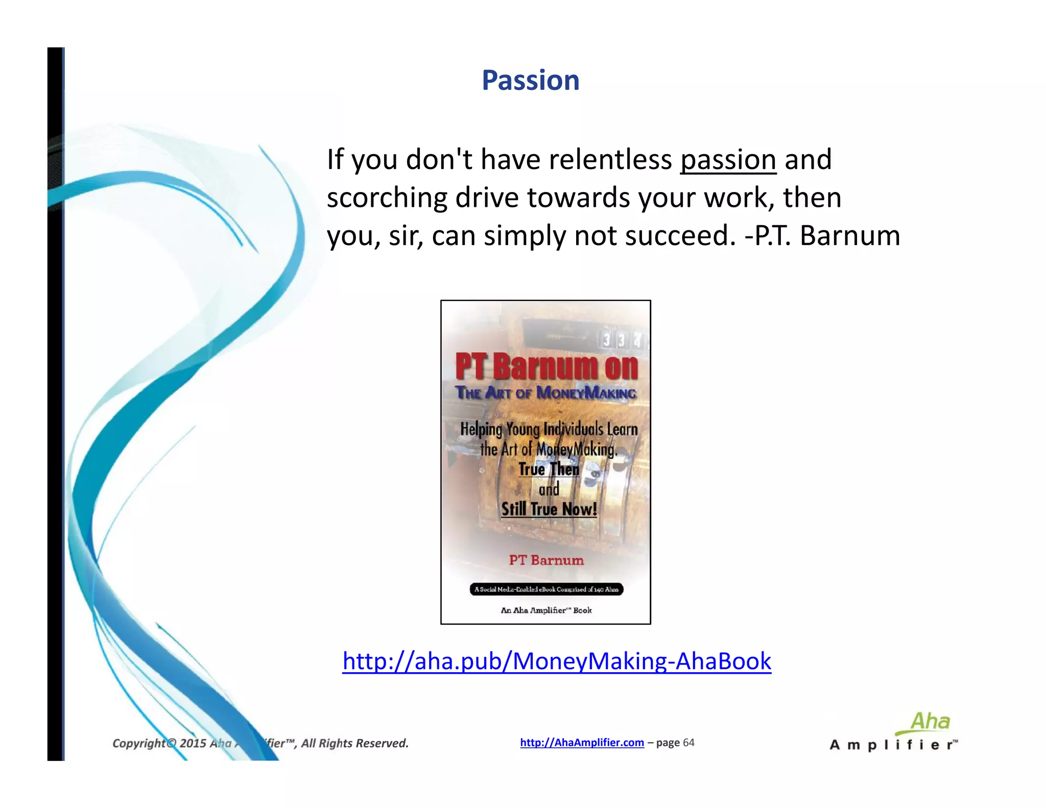 If you don't have relentless passion and
scorching drive towards your work, then
you, sir, can simply not succeed. -P.T. Barnum
Passion
http://AhaAmplifier.com – page 64Copyright© 2015 Aha Amplifier™, All Rights Reserved.
http://aha.pub/MoneyMaking-AhaBook
 