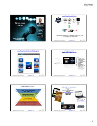 5/10/2015
1
http://AhaAmplifier.com – page 1Copyright© 2015 Aha Amplifier™, All Rights Reserved.
Mitchell Levy
Thought Leader Architect
REPURPOSING
CONTENT
Pick Up This Presentation
???SlideShare???
Empowering
Thought
Leaders with
Content
http://AhaAmplifier.com – page 2Copyright© 2015 Aha Amplifier™, All Rights Reserved.
www.ThoughtLeaderLife.com
The steps necessary to turn 1 piece of content into 4 that
is shared on over 10 locations
Videos on
YouTube
SlideShare
Audio
Podcasts
iTunes
FIR Network
Blog
Posts
Shareable
AhaMessages™
Twitter
LinkedIn
Facebook
Google+
http://AhaAmplifier.com – page 18Copyright© 2015 Aha Amplifier™, All Rights Reserved.
www.ThoughtLeaderLife.com/the-blueprint/
http://AhaAmplifier.com – page 48Copyright© 2015 Aha Amplifier™, All Rights Reserved.
Thought Leader Life
www.ThoughtLeaderLife.com
5-10 hrs of a
monthly Co-host
1-2 hrs of 4
Thought Leader’s Time
Produce:
1. 5 Youtube Videos
2. 5 Slideshare Videos
3. 5 iTunes Audios
4. 5 FIR Network Audios
5. 5 FIR Network
Blogposts
6. 6 #TLL Blogposts
7. 1 AhaBook™ w/ 140
AhaMessages to
share on twitter,
facebook, LinkedIn,
G+, GaggleAMP
In 2015, we’re working with a
co-host for a month to focus
on content themes
http://AhaAmplifier.com – page 67Copyright© 2015 Aha Amplifier™, All Rights Reserved.
Thought Leadership Funnel
http://AhaAmplifier.com – page 65Copyright© 2015 Aha Amplifier™, All Rights Reserved.
To Continue the Conversation
Mitchell Levy
CEO
Thought Leadership Architect
THiNKaha®
Mitchell.Levy@thinkaha.com
@HappyAbout
408-257-3000
http://bit.ly/t-l-b-p
Aha Amplifier™
http://AhaAmplifier.com
 
