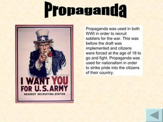 Propaganda Propaganda was used in both WWI in order to recruit soldiers for the war. This was before the draft was implemented and citizens were forced at the age of 18 to go and fight. Propaganda was used for nationalism in order to strike pride into the citizens of their country. 