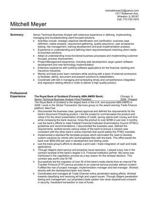 mitchellmeyer22@yahoo.com
1417 Wakeman Ave.
Wheaton, IL 60187
Cell: 773-750-1879

Mitchell Meyer
Summary:

Professional
Experience:

Senior Technical Business Analyst with extensive experience in defining, implementing,
managing and troubleshooting client focused solutions.
Activities include: strategic objective identification and clarification, business case
definition, needs analysis, requirement gathering, quality assurance, user acceptance
testing, risk management, training development and post implementation analysis.
Experience in understanding and defining client requirementsand matching client needs
to business solutions.
Adept at understanding cross-functional business processes and implementing customer
focused, process improvement.
Project Management experience, including web development, large system software
development and new technology implementation.
Extensive experience with building software applications for the financial, banking and
insurance industries.
Mentor and lead junior team members while working with a team of external contractors
to facilitate, define, document and present solutions to stakeholders.
Coordinate with QA in managing and scheduling timely and comprehensive integration
and regression testing efforts in order to deliver a high quality product.

The Royal Bank of Scotland (Formerly ABN AMRO Bank)
Chicago, IL
Senior Technical Business Analyst /Vice President
2006 - Present
The Royal Bank of Scotland is the largest bank in the U.K. and acquired ABN AMRO in
2008. I work in the Global Transaction Services group on the award winning Trade Finance
platform; MaxTrad.
Documented the business case, gained approval and defined the requirements for the
bank's Document Checking product. I led the project to commercialize the product and
utilize it for the direct presentation of letters of credit, saving clients both money and time
while increasing the bank revenue. Grew the product to over $25M in just over 3 months.
Led the bank’s efforts to meet Federal Financial Institution Examinations Council (FFIEC)
guidelines and recommendations. I documented the business case, defined the
requirements, worked across various areas of the bank to ensure a solution was
consistent with the other bank’s online channels that would satisfy the FFIEC mandate.
Implemented a standard file template process which eliminated the need to develop
custom solutions for clients who exchangedata files with the bank. This effort saved the
bank over $600,000 per year in development and testing costs.
Led the trade group's efforts to develop a joint cash / trade integration of cash and trade
applications.
Through diligent client service and proactive issue resolution, I played a key role in the
contract renewal of the bank’s largest U.S. Financial Institution partner. My name was
mentioned in the negotiation process as a key reason for the renewal decision. This
contract was worth over $11M.
Successfully led the migration of over 50 of the bank's trade clients from an internal File
Transfer Protocol (FTP) service provider to an external service provider without incident.
Fulfilled the role of project manager, implementation manager and test manager. Worked
directly with the development team and clients.
Coordinated and managed all Trade Channel online penetration testing efforts. Worked
towards classifying and resolving all high and urgent issues. Through diligent penetration
testing and management, our proprietary trade system has never experienced a breach
in security, fraudulent transaction or loss of funds.

 