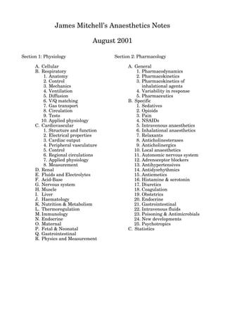 James Mitchell’s Anaesthetics Notes

                                August 2001

Section 1: Physiology                 Section 2: Pharmacology

      A. Cellular                           A. General
      B. Respiratory                            1. Pharmacodynamics
          1. Anatomy                            2. Pharmacokinetics
          2. Control                            3. Pharmacokinetics of
          3. Mechanics                             inhalational agents
          4. Ventilation                        4. Variability in response
          5. Diffusion                          5. Pharmaceutics
          6. V/Q matching                   B. Specific
          7. Gas transport                      1. Sedatives
          8. Circulation                        2. Opioids
          9. Tests                              3. Pain
         10. Applied physiology                 4. NSAIDs
      C. Cardiovascular                         5. Intravenous anaesthetics
          1. Structure and function             6. Inhalational anaesthetics
          2. Electrical properties              7. Relaxants
          3. Cardiac output                     8. Anticholinesterases
          4. Peripheral vasculature             9. Anticholinergics
          5. Control                           10. Local anaesthetics
          6. Regional circulations             11. Autonomic nervous system
          7. Applied physiology                12. Adrenoceptor blockers
          8. Measurement                       13. Antihypertensives
      D. Renal                                 14. Antidysrhythmics
      E. Fluids and Electrolytes               15. Antiemetics
      F. Acid-Base                             16. Histamine & serotonin
      G. Nervous system                        17. Diuretics
      H. Muscle                                18. Coagulation
      I. Liver                                 19. Obstetrics
      J. Haematology                           20. Endocrine
      K. Nutrition & Metabolism                21. Gastrointestinal
      L. Thermoregulation                      22. Intravenous fluids
      M. Immunology                            23. Poisoning & Antimicrobials
      N. Endocrine                             24. New developments
      O. Maternal                              25. Psychotropics
      P. Fetal & Neonatal                   C. Statistics
      Q. Gastrointestinal
      R. Physics and Measurement
 