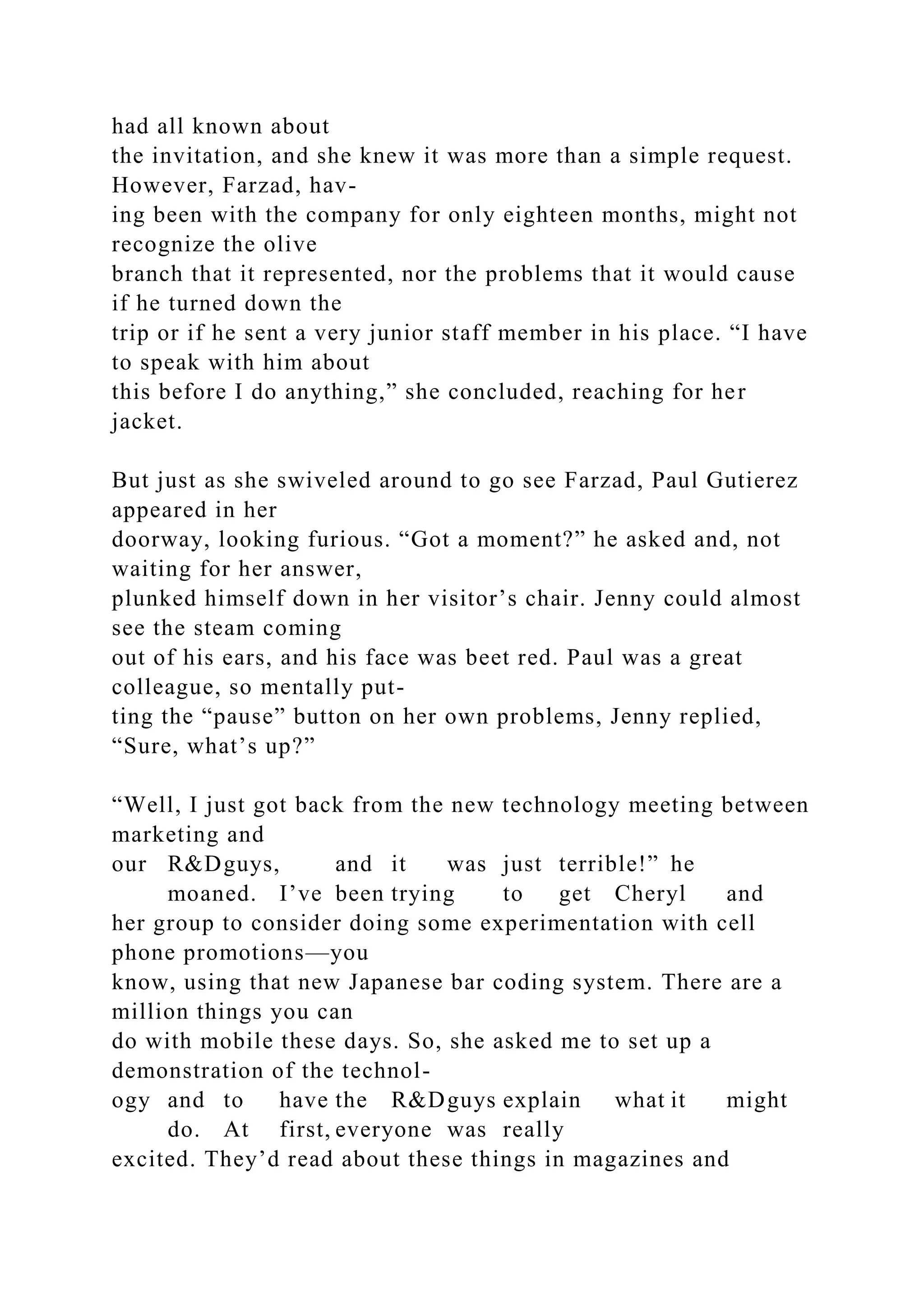 had all known about
the invitation, and she knew it was more than a simple request.
However, Farzad, hav-
ing been with the company for only eighteen months, might not
recognize the olive
branch that it represented, nor the problems that it would cause
if he turned down the
trip or if he sent a very junior staff member in his place. “I have
to speak with him about
this before I do anything,” she concluded, reaching for her
jacket.
But just as she swiveled around to go see Farzad, Paul Gutierez
appeared in her
doorway, looking furious. “Got a moment?” he asked and, not
waiting for her answer,
plunked himself down in her visitor’s chair. Jenny could almost
see the steam coming
out of his ears, and his face was beet red. Paul was a great
colleague, so mentally put-
ting the “pause” button on her own problems, Jenny replied,
“Sure, what’s up?”
“Well, I just got back from the new technology meeting between
marketing and
our R&Dguys, and it was just terrible!” he
moaned. I’ve been trying to get Cheryl and
her group to consider doing some experimentation with cell
phone promotions—you
know, using that new Japanese bar coding system. There are a
million things you can
do with mobile these days. So, she asked me to set up a
demonstration of the technol-
ogy and to have the R&Dguys explain what it might
do. At first, everyone was really
excited. They’d read about these things in magazines and
 