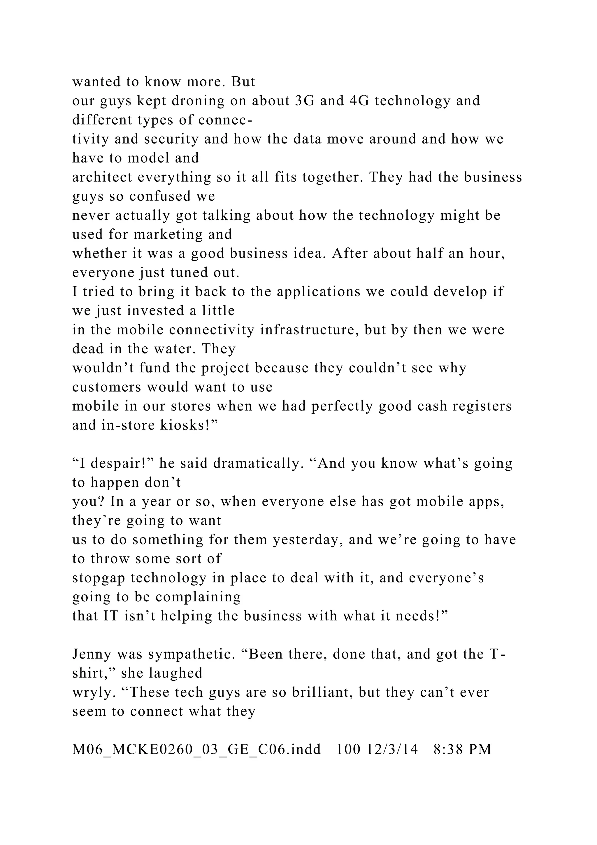 wanted to know more. But
our guys kept droning on about 3G and 4G technology and
different types of connec-
tivity and security and how the data move around and how we
have to model and
architect everything so it all fits together. They had the business
guys so confused we
never actually got talking about how the technology might be
used for marketing and
whether it was a good business idea. After about half an hour,
everyone just tuned out.
I tried to bring it back to the applications we could develop if
we just invested a little
in the mobile connectivity infrastructure, but by then we were
dead in the water. They
wouldn’t fund the project because they couldn’t see why
customers would want to use
mobile in our stores when we had perfectly good cash registers
and in-store kiosks!”
“I despair!” he said dramatically. “And you know what’s going
to happen don’t
you? In a year or so, when everyone else has got mobile apps,
they’re going to want
us to do something for them yesterday, and we’re going to have
to throw some sort of
stopgap technology in place to deal with it, and everyone’s
going to be complaining
that IT isn’t helping the business with what it needs!”
Jenny was sympathetic. “Been there, done that, and got the T-
shirt,” she laughed
wryly. “These tech guys are so brilliant, but they can’t ever
seem to connect what they
M06_MCKE0260_03_GE_C06.indd 100 12/3/14 8:38 PM
 