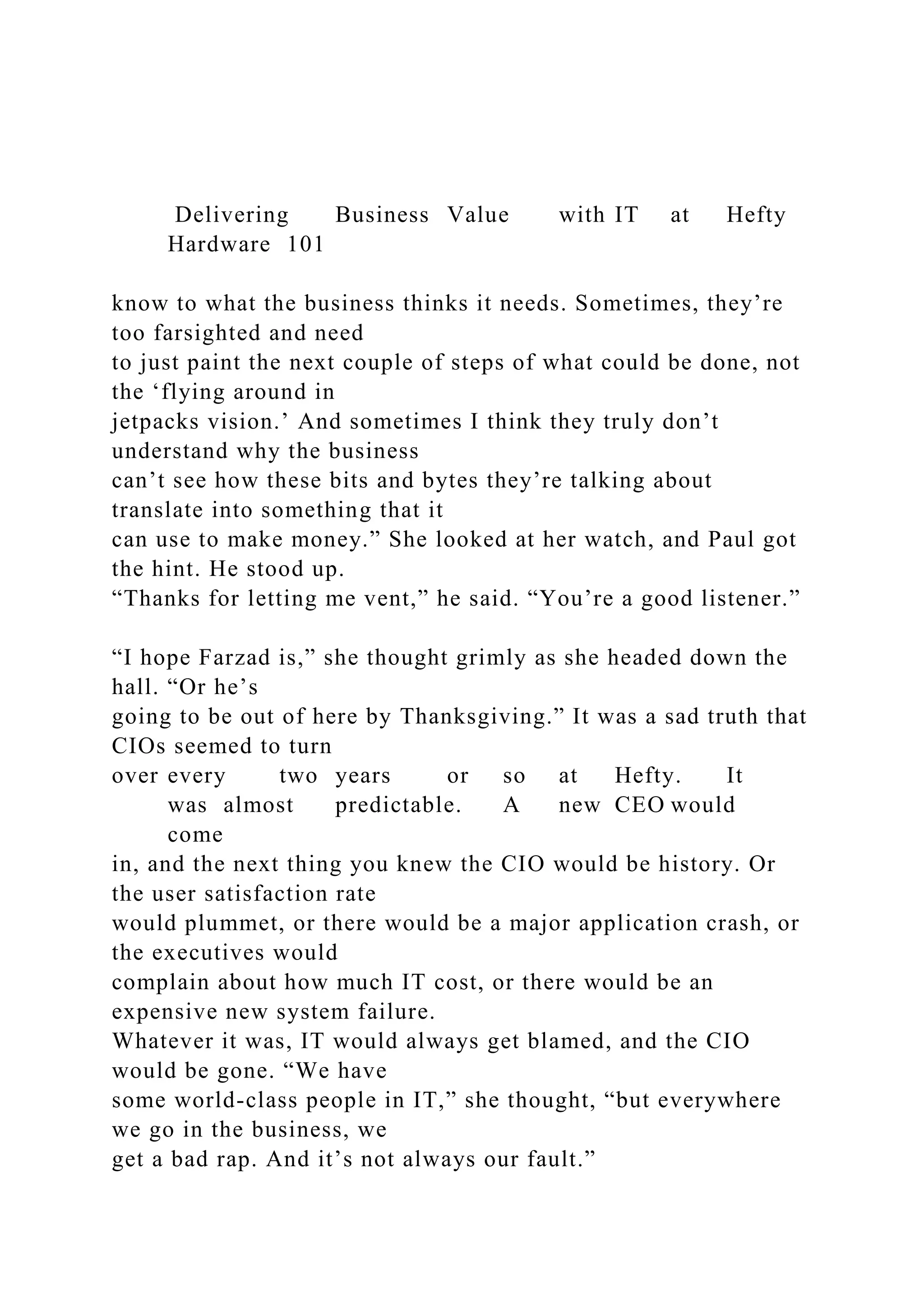 Delivering Business Value with IT at Hefty
Hardware 101
know to what the business thinks it needs. Sometimes, they’re
too farsighted and need
to just paint the next couple of steps of what could be done, not
the ‘flying around in
jetpacks vision.’ And sometimes I think they truly don’t
understand why the business
can’t see how these bits and bytes they’re talking about
translate into something that it
can use to make money.” She looked at her watch, and Paul got
the hint. He stood up.
“Thanks for letting me vent,” he said. “You’re a good listener.”
“I hope Farzad is,” she thought grimly as she headed down the
hall. “Or he’s
going to be out of here by Thanksgiving.” It was a sad truth that
CIOs seemed to turn
over every two years or so at Hefty. It
was almost predictable. A new CEO would
come
in, and the next thing you knew the CIO would be history. Or
the user satisfaction rate
would plummet, or there would be a major application crash, or
the executives would
complain about how much IT cost, or there would be an
expensive new system failure.
Whatever it was, IT would always get blamed, and the CIO
would be gone. “We have
some world-class people in IT,” she thought, “but everywhere
we go in the business, we
get a bad rap. And it’s not always our fault.”
 