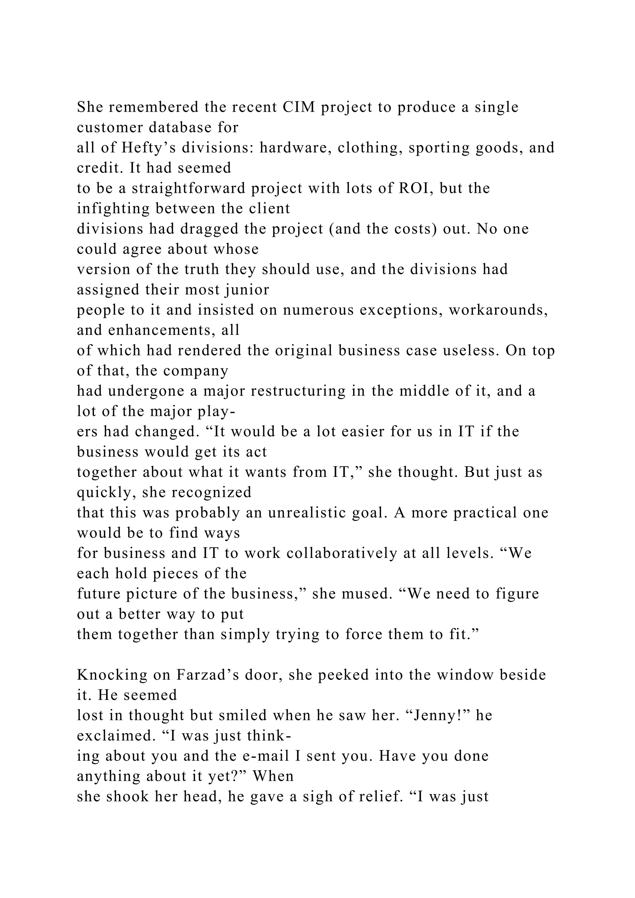 She remembered the recent CIM project to produce a single
customer database for
all of Hefty’s divisions: hardware, clothing, sporting goods, and
credit. It had seemed
to be a straightforward project with lots of ROI, but the
infighting between the client
divisions had dragged the project (and the costs) out. No one
could agree about whose
version of the truth they should use, and the divisions had
assigned their most junior
people to it and insisted on numerous exceptions, workarounds,
and enhancements, all
of which had rendered the original business case useless. On top
of that, the company
had undergone a major restructuring in the middle of it, and a
lot of the major play-
ers had changed. “It would be a lot easier for us in IT if the
business would get its act
together about what it wants from IT,” she thought. But just as
quickly, she recognized
that this was probably an unrealistic goal. A more practical one
would be to find ways
for business and IT to work collaboratively at all levels. “We
each hold pieces of the
future picture of the business,” she mused. “We need to figure
out a better way to put
them together than simply trying to force them to fit.”
Knocking on Farzad’s door, she peeked into the window beside
it. He seemed
lost in thought but smiled when he saw her. “Jenny!” he
exclaimed. “I was just think-
ing about you and the e-mail I sent you. Have you done
anything about it yet?” When
she shook her head, he gave a sigh of relief. “I was just
 