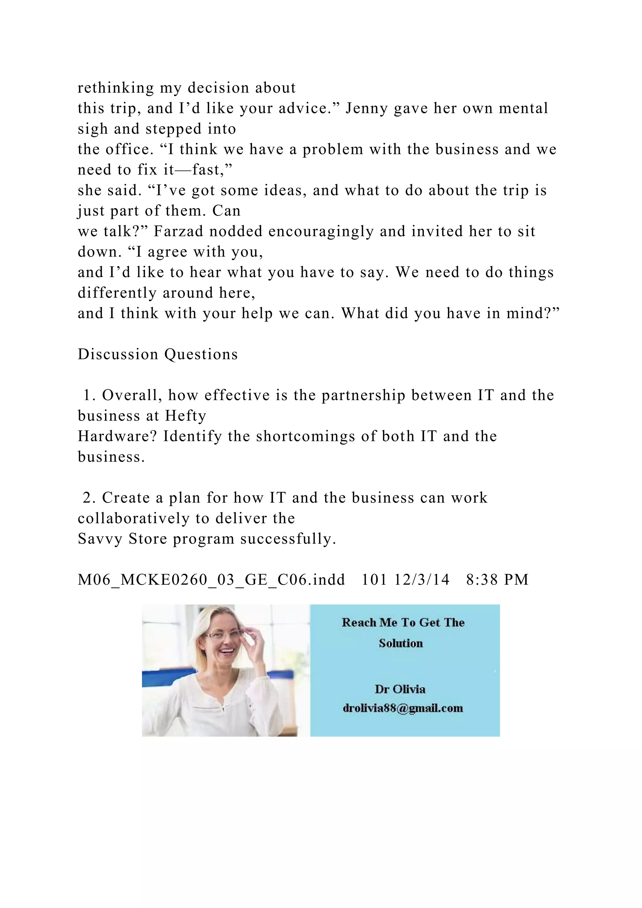 rethinking my decision about
this trip, and I’d like your advice.” Jenny gave her own mental
sigh and stepped into
the office. “I think we have a problem with the business and we
need to fix it—fast,”
she said. “I’ve got some ideas, and what to do about the trip is
just part of them. Can
we talk?” Farzad nodded encouragingly and invited her to sit
down. “I agree with you,
and I’d like to hear what you have to say. We need to do things
differently around here,
and I think with your help we can. What did you have in mind?”
Discussion Questions
1. Overall, how effective is the partnership between IT and the
business at Hefty
Hardware? Identify the shortcomings of both IT and the
business.
2. Create a plan for how IT and the business can work
collaboratively to deliver the
Savvy Store program successfully.
M06_MCKE0260_03_GE_C06.indd 101 12/3/14 8:38 PM
 