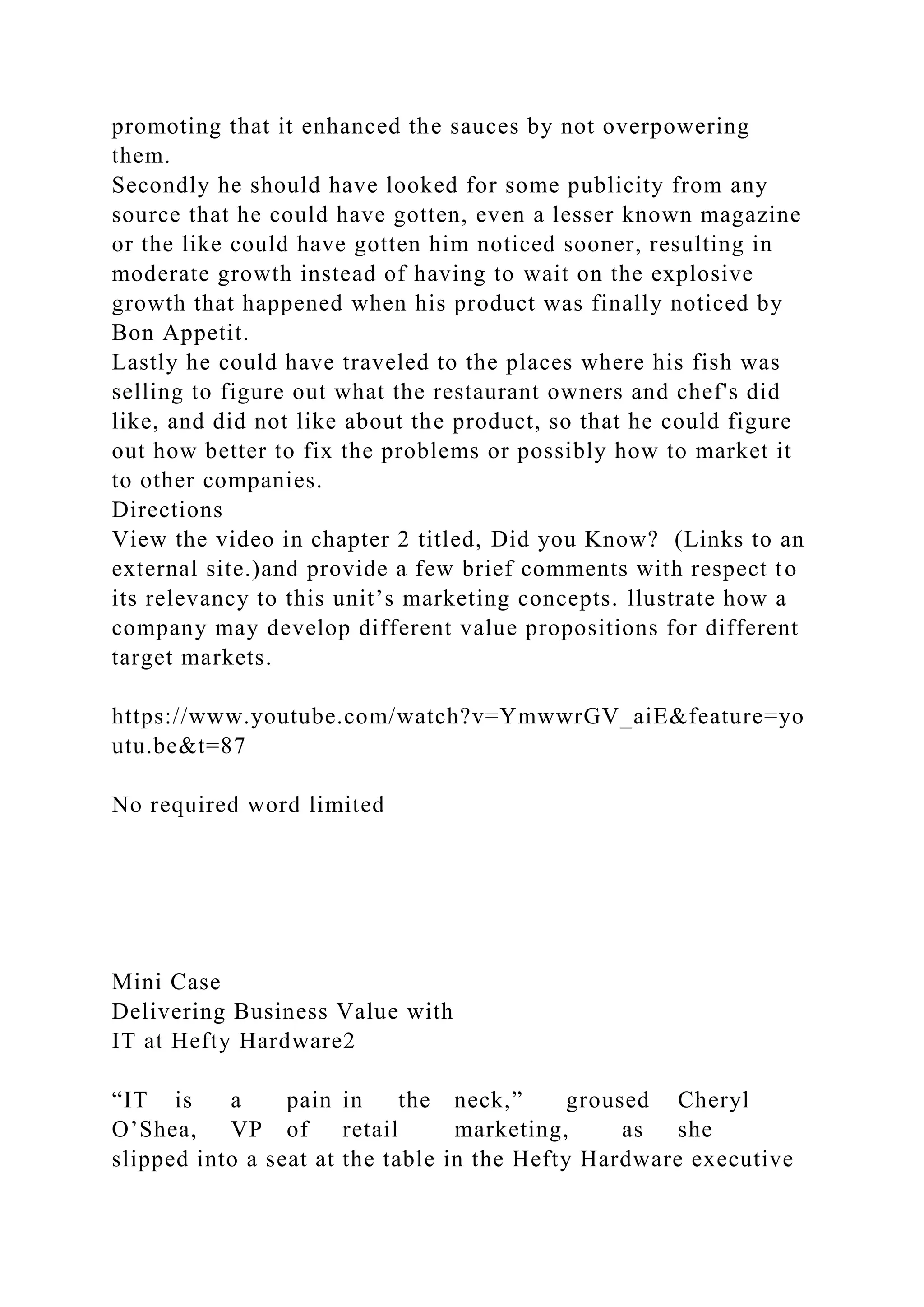 promoting that it enhanced the sauces by not overpowering
them.
Secondly he should have looked for some publicity from any
source that he could have gotten, even a lesser known magazine
or the like could have gotten him noticed sooner, resulting in
moderate growth instead of having to wait on the explosive
growth that happened when his product was finally noticed by
Bon Appetit.
Lastly he could have traveled to the places where his fish was
selling to figure out what the restaurant owners and chef's did
like, and did not like about the product, so that he could figure
out how better to fix the problems or possibly how to market it
to other companies.
Directions
View the video in chapter 2 titled, Did you Know? (Links to an
external site.)and provide a few brief comments with respect to
its relevancy to this unit’s marketing concepts. llustrate how a
company may develop different value propositions for different
target markets.
https://www.youtube.com/watch?v=YmwwrGV_aiE&feature=yo
utu.be&t=87
No required word limited
Mini Case
Delivering Business Value with
IT at Hefty Hardware2
“IT is a pain in the neck,” groused Cheryl
O’Shea, VP of retail marketing, as she
slipped into a seat at the table in the Hefty Hardware executive
 