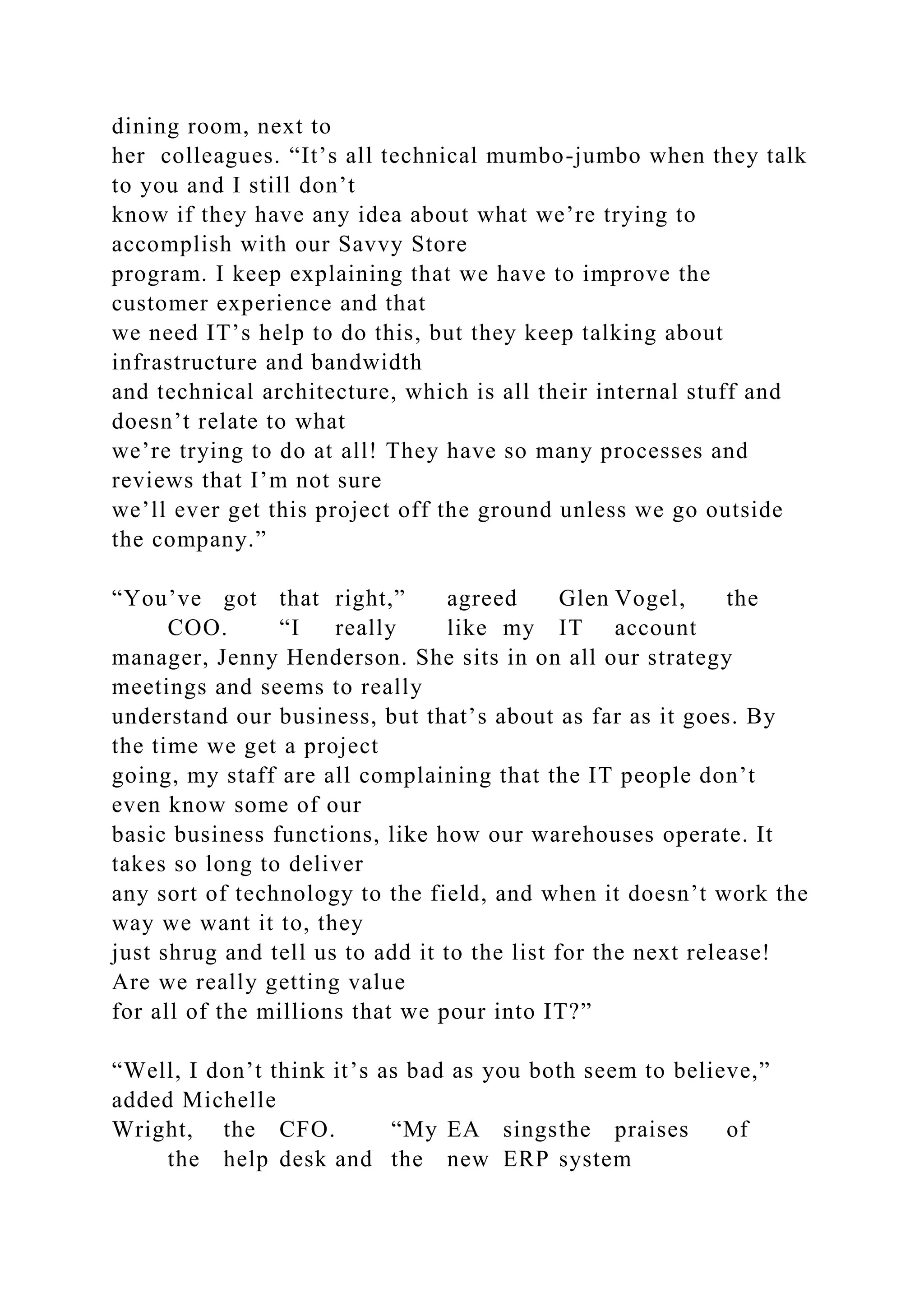 dining room, next to
her colleagues. “It’s all technical mumbo-jumbo when they talk
to you and I still don’t
know if they have any idea about what we’re trying to
accomplish with our Savvy Store
program. I keep explaining that we have to improve the
customer experience and that
we need IT’s help to do this, but they keep talking about
infrastructure and bandwidth
and technical architecture, which is all their internal stuff and
doesn’t relate to what
we’re trying to do at all! They have so many processes and
reviews that I’m not sure
we’ll ever get this project off the ground unless we go outside
the company.”
“You’ve got that right,” agreed Glen Vogel, the
COO. “I really like my IT account
manager, Jenny Henderson. She sits in on all our strategy
meetings and seems to really
understand our business, but that’s about as far as it goes. By
the time we get a project
going, my staff are all complaining that the IT people don’t
even know some of our
basic business functions, like how our warehouses operate. It
takes so long to deliver
any sort of technology to the field, and when it doesn’t work the
way we want it to, they
just shrug and tell us to add it to the list for the next release!
Are we really getting value
for all of the millions that we pour into IT?”
“Well, I don’t think it’s as bad as you both seem to believe,”
added Michelle
Wright, the CFO. “My EA singsthe praises of
the help desk and the new ERP system
 