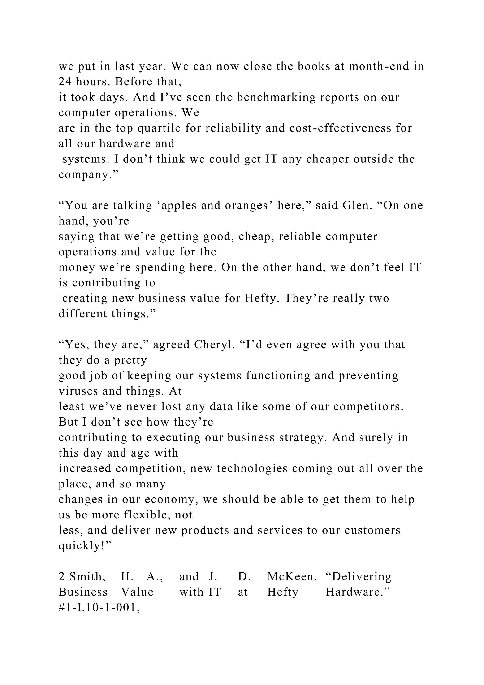 we put in last year. We can now close the books at month-end in
24 hours. Before that,
it took days. And I’ve seen the benchmarking reports on our
computer operations. We
are in the top quartile for reliability and cost-effectiveness for
all our hardware and
systems. I don’t think we could get IT any cheaper outside the
company.”
“You are talking ‘apples and oranges’ here,” said Glen. “On one
hand, you’re
saying that we’re getting good, cheap, reliable computer
operations and value for the
money we’re spending here. On the other hand, we don’t feel IT
is contributing to
creating new business value for Hefty. They’re really two
different things.”
“Yes, they are,” agreed Cheryl. “I’d even agree with you that
they do a pretty
good job of keeping our systems functioning and preventing
viruses and things. At
least we’ve never lost any data like some of our competitors.
But I don’t see how they’re
contributing to executing our business strategy. And surely in
this day and age with
increased competition, new technologies coming out all over the
place, and so many
changes in our economy, we should be able to get them to help
us be more flexible, not
less, and deliver new products and services to our customers
quickly!”
2 Smith, H. A., and J. D. McKeen. “Delivering
Business Value with IT at Hefty Hardware.”
#1-L10-1-001,
 