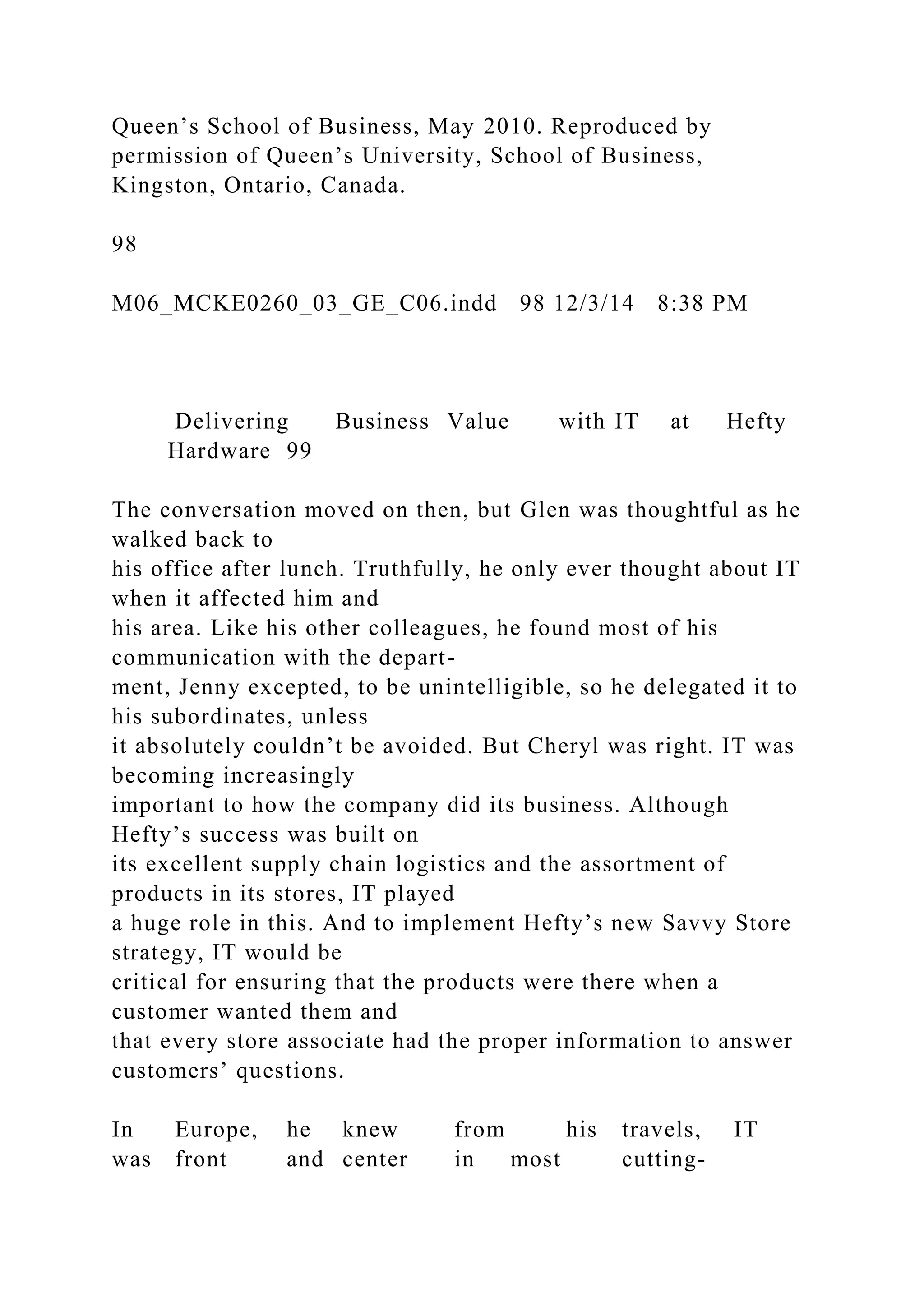 Queen’s School of Business, May 2010. Reproduced by
permission of Queen’s University, School of Business,
Kingston, Ontario, Canada.
98
M06_MCKE0260_03_GE_C06.indd 98 12/3/14 8:38 PM
Delivering Business Value with IT at Hefty
Hardware 99
The conversation moved on then, but Glen was thoughtful as he
walked back to
his office after lunch. Truthfully, he only ever thought about IT
when it affected him and
his area. Like his other colleagues, he found most of his
communication with the depart-
ment, Jenny excepted, to be unintelligible, so he delegated it to
his subordinates, unless
it absolutely couldn’t be avoided. But Cheryl was right. IT was
becoming increasingly
important to how the company did its business. Although
Hefty’s success was built on
its excellent supply chain logistics and the assortment of
products in its stores, IT played
a huge role in this. And to implement Hefty’s new Savvy Store
strategy, IT would be
critical for ensuring that the products were there when a
customer wanted them and
that every store associate had the proper information to answer
customers’ questions.
In Europe, he knew from his travels, IT
was front and center in most cutting-
 