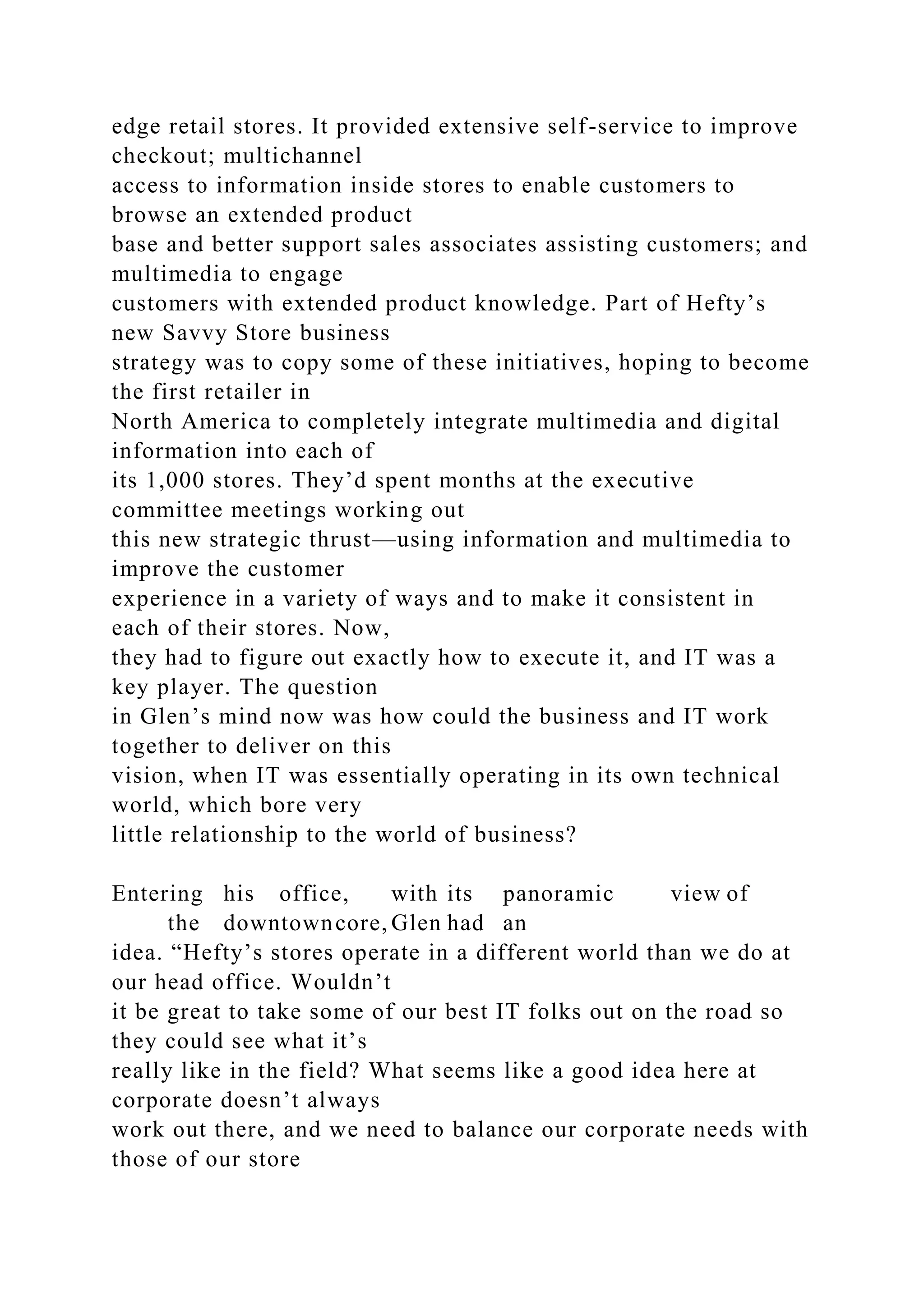 edge retail stores. It provided extensive self-service to improve
checkout; multichannel
access to information inside stores to enable customers to
browse an extended product
base and better support sales associates assisting customers; and
multimedia to engage
customers with extended product knowledge. Part of Hefty’s
new Savvy Store business
strategy was to copy some of these initiatives, hoping to become
the first retailer in
North America to completely integrate multimedia and digital
information into each of
its 1,000 stores. They’d spent months at the executive
committee meetings working out
this new strategic thrust—using information and multimedia to
improve the customer
experience in a variety of ways and to make it consistent in
each of their stores. Now,
they had to figure out exactly how to execute it, and IT was a
key player. The question
in Glen’s mind now was how could the business and IT work
together to deliver on this
vision, when IT was essentially operating in its own technical
world, which bore very
little relationship to the world of business?
Entering his office, with its panoramic view of
the downtowncore, Glen had an
idea. “Hefty’s stores operate in a different world than we do at
our head office. Wouldn’t
it be great to take some of our best IT folks out on the road so
they could see what it’s
really like in the field? What seems like a good idea here at
corporate doesn’t always
work out there, and we need to balance our corporate needs with
those of our store
 