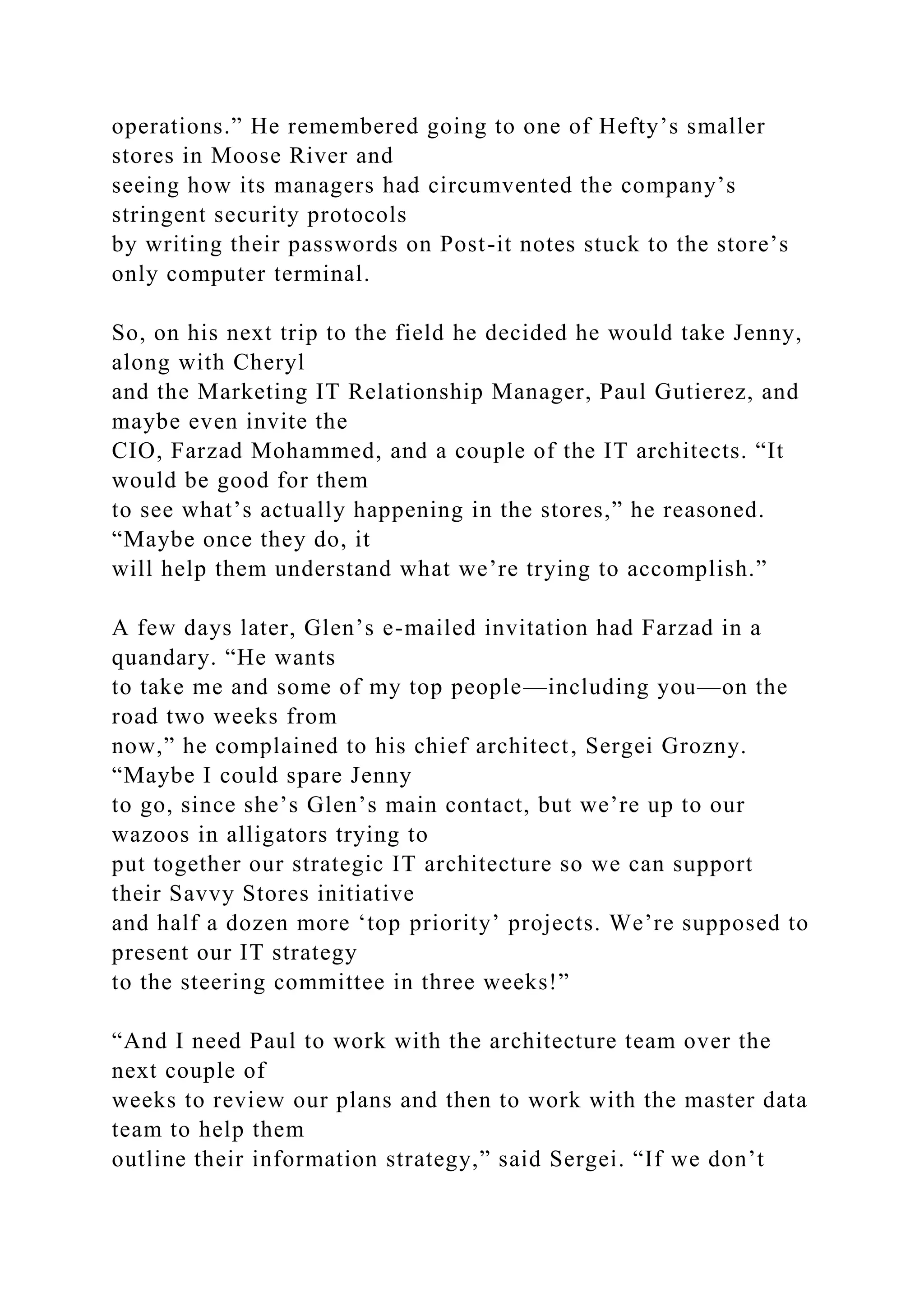 operations.” He remembered going to one of Hefty’s smaller
stores in Moose River and
seeing how its managers had circumvented the company’s
stringent security protocols
by writing their passwords on Post-it notes stuck to the store’s
only computer terminal.
So, on his next trip to the field he decided he would take Jenny,
along with Cheryl
and the Marketing IT Relationship Manager, Paul Gutierez, and
maybe even invite the
CIO, Farzad Mohammed, and a couple of the IT architects. “It
would be good for them
to see what’s actually happening in the stores,” he reasoned.
“Maybe once they do, it
will help them understand what we’re trying to accomplish.”
A few days later, Glen’s e-mailed invitation had Farzad in a
quandary. “He wants
to take me and some of my top people—including you—on the
road two weeks from
now,” he complained to his chief architect, Sergei Grozny.
“Maybe I could spare Jenny
to go, since she’s Glen’s main contact, but we’re up to our
wazoos in alligators trying to
put together our strategic IT architecture so we can support
their Savvy Stores initiative
and half a dozen more ‘top priority’ projects. We’re supposed to
present our IT strategy
to the steering committee in three weeks!”
“And I need Paul to work with the architecture team over the
next couple of
weeks to review our plans and then to work with the master data
team to help them
outline their information strategy,” said Sergei. “If we don’t
 