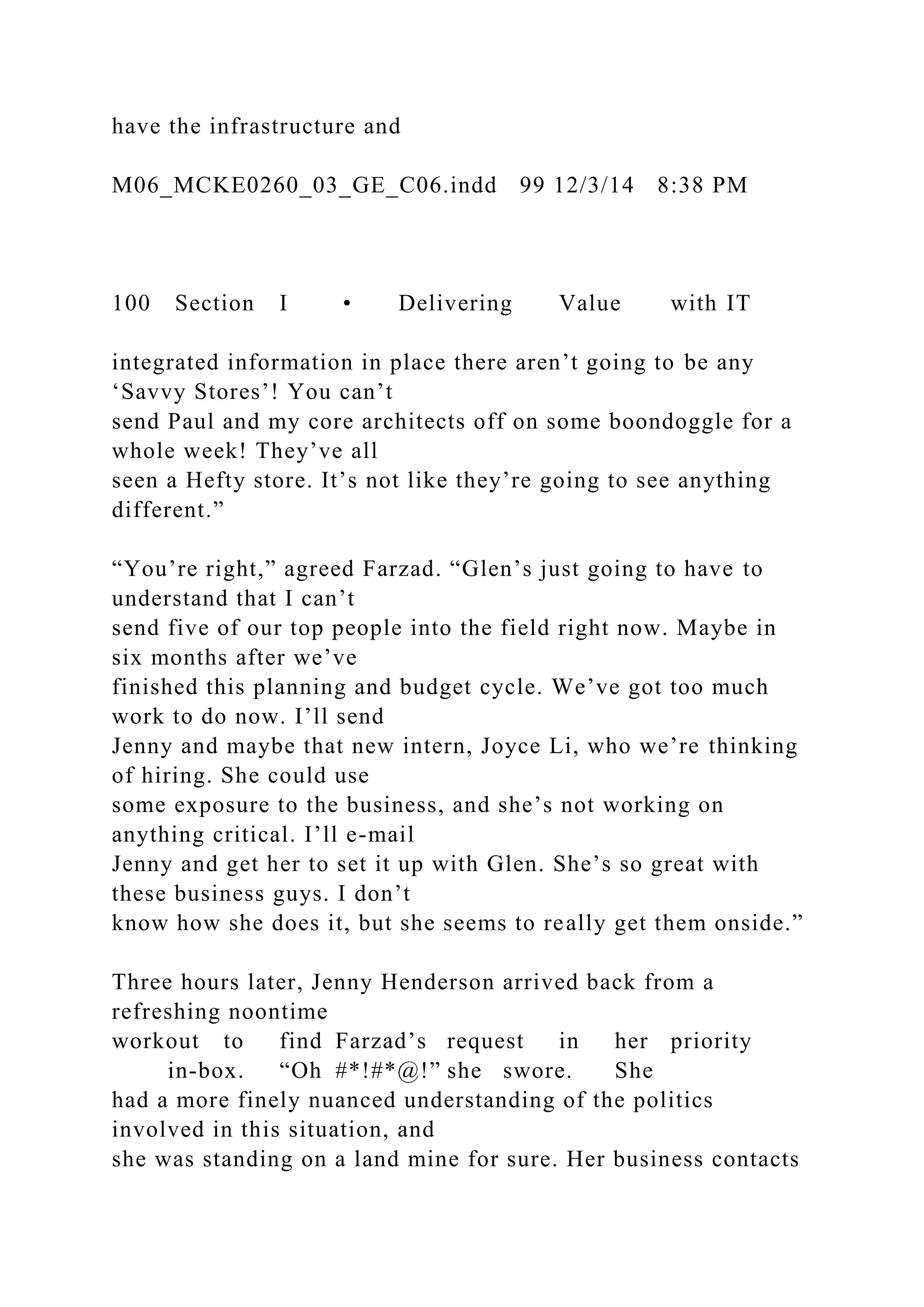 have the infrastructure and
M06_MCKE0260_03_GE_C06.indd 99 12/3/14 8:38 PM
100 Section I • Delivering Value with IT
integrated information in place there aren’t going to be any
‘Savvy Stores’! You can’t
send Paul and my core architects off on some boondoggle for a
whole week! They’ve all
seen a Hefty store. It’s not like they’re going to see anything
different.”
“You’re right,” agreed Farzad. “Glen’s just going to have to
understand that I can’t
send five of our top people into the field right now. Maybe in
six months after we’ve
finished this planning and budget cycle. We’ve got too much
work to do now. I’ll send
Jenny and maybe that new intern, Joyce Li, who we’re thinking
of hiring. She could use
some exposure to the business, and she’s not working on
anything critical. I’ll e-mail
Jenny and get her to set it up with Glen. She’s so great with
these business guys. I don’t
know how she does it, but she seems to really get them onside.”
Three hours later, Jenny Henderson arrived back from a
refreshing noontime
workout to find Farzad’s request in her priority
in-box. “Oh #*!#*@!” she swore. She
had a more finely nuanced understanding of the politics
involved in this situation, and
she was standing on a land mine for sure. Her business contacts
 