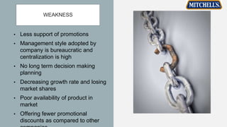 WEAKNESS
• Less support of promotions
• Management style adopted by
company is bureaucratic and
centralization is high
• No long term decision making
planning
• Decreasing growth rate and losing
market shares
• Poor availability of product in
market
• Offering fewer promotional
discounts as compared to other
 