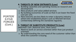 PORTER’
S FIVE
FORCES
(Cont.)
4. THREATS OF NEW ENTRANTS (Low)
● Building capacities and spending money on research and
development.
● New products and value added services
● By building economies of scale so that it can lower the fixed
cost per unit.
● New entrants are less likely to enter a dynamic industry
where the established players such as Mitchell Services
Limited keep defining the standards regularly.
5. THREAT OF SUBSTITUTE PRODUCTS (Low)
(Mitchell’s Jam ,National Jams, Shan Jams)
● Need to work on service oriented rather than just product
oriented.
● By understanding the core need of the customer rather than
what the customer is buying.
 