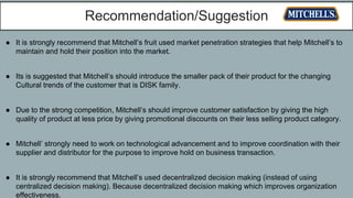 Recommendation/Suggestion
● It is strongly recommend that Mitchell’s fruit used market penetration strategies that help Mitchell’s to
maintain and hold their position into the market.
● Its is suggested that Mitchell’s should introduce the smaller pack of their product for the changing
Cultural trends of the customer that is DISK family.
● Due to the strong competition, Mitchell’s should improve customer satisfaction by giving the high
quality of product at less price by giving promotional discounts on their less selling product category.
● Mitchell’ strongly need to work on technological advancement and to improve coordination with their
supplier and distributor for the purpose to improve hold on business transaction.
● It is strongly recommend that Mitchell’s used decentralized decision making (instead of using
centralized decision making). Because decentralized decision making which improves organization
effectiveness.
 