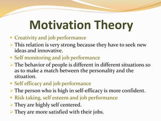 Motivation Theory
 Creativity and job performance
 This relation is very strong because they have to seek new
ideas and innovative.
 Self monitoring and job performance
 The behavior of people is different in different situations so
as to make a match between the personality and the
situation.
 Self efficacy and job performance
 The person who is high in self-efficacy is more confident.
 Risk taking, self esteem and job performance
 They are highly self centered.
 They are more satisfied with their jobs.
 