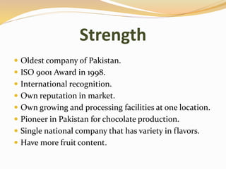 Strength
 Oldest company of Pakistan.
 ISO 9001 Award in 1998.
 International recognition.
 Own reputation in market.
 Own growing and processing facilities at one location.
 Pioneer in Pakistan for chocolate production.
 Single national company that has variety in flavors.
 Have more fruit content.
 