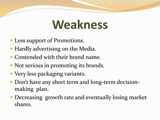 Weakness
 Less support of Promotions.
 Hardly advertising on the Media.
 Contended with their brand name.
 Not serious in promoting its brands.
 Very less packaging variants.
 Don’t have any short term and long-term decision-
making plan.
 Decreasing growth rate and eventually losing market
shares.
 